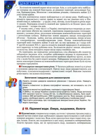 р а з д і п 1
Чі
Р'
• За кількістю повеней перше місце посідає Азія, а з усіх країн світу найбіль­
ше потерпає від повеней Бангладеш, де рівнинні території, затоплювані Ган­
гом, Брахмапутрою, Меконгом і невеликими річками, становлять майже 2/3
усієї площі країни.
На всіх континентах повені відбуваються в усі місяці року. Найбільша їх
кількість трапляється у квітні, травні та червні, під час танення снігу в Пів­
нічній півкулі, найменше - у грудні, січні, лютому, коли більшість річок вкри­
ті льодом. Переважна кількість повеней має тривалість не більше трьох днів,
дещо менше - чотири-сім днів.
у всьому світі, у тому числі і в Україні, спостерігається тенденція до знач­
ного зростання збитків від повеней, спричинена нераціональним господарю­
ванням у долинах річок, посиленим освоєнням повененебезпечних територій
і потеплінням клімату. Найчастіше повені завдають шкоди господарським
об’єктам - будівлям, майну, мостам, автошляхам, залізницям, лініям зв’язку
та електропередач, газонафтопроводам тощо. Площа повененебезпечних
територій нині становить майже З млн км^, на них проживає до 1 млрд осіб.
У другій половині XX ст. зросла кількість повеней природного й антропоген­
ного характеру та їхня руйнівна сила. За кількістю жертв і шкоди, заподіяної
суспільству, вони посідають перше місце серед стихійних лих.
На територіях, що періодично затоплюються, слід обмежити або повністю
заборонити зведення лісів, потрібно здійснювати активне їх відновлення. У
землеробстві обов’язкові такі агротехнічні прийоми обробітку ґрунту, за яких
стік з полів був би удвічі-втричі меншим. Найкращим інструментом регулю­
вання землекористування на повененебезпечних територіях може бути гнучка
програма страхування.
# Господарське використання річок. У багатьох районах земної кулі річки
є основним джерелом електроенергії. Прісну воду люди використовують для
побутових, сільськогосподарських і промислових потреб. Важливе значення
річки мають і як шляхи сполучення.
Запитання і завдання для самоконтролю
Назвіть основні джерела живлення рівнинних і гірських річок. Наведіть
приклади.
Назвіть кліматичні та фізико-географічні чинники, які впливають на стік
річки.
Зазначте екологічні проблеми, пов’язані з гідросферою Землі.
У 2008 р. на заході України сталася катастрофічна повінь. Вода затопила
523 населені пункти і понад 24 тис. га оброблюваних земель, було зруй­
новано 360 автомобільних і 560 пішохідних мостів. Яких заходів, на вашу
думку, необхідно вжити, щоб запобігти подібному стихійному лиху?
Підготуйте розповідь про господарське використання річок України. На­
ведіть приклади.
§ 1 9 . Підземні води. Озера, льодовики, болота
# Підземні води утворюються в порах, пустотах і тріщинах гірських порід у
верхній частині земної кори здебільшого завдяки просочуванню в глиб земної
поверхні дощових і талих вод. Вода легко просочується через товщі піску, гра­
вію, гальки. Пласти, які складаються із цих порід, називають водопроникними.
Пласти гірських порід, які не пропускають воду, називають водотривкими',
 