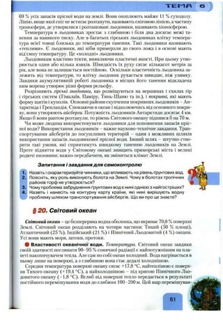 69 % усіх запасів прісної води на землі. Вони охоплюють майже 11 % суходолу.
Лінію, вище якої сніг не встигає розтанути, називають сніговою лінією, а частину
тропосфери, де утворилися і розташовані льодовики, називають хіоносферою.
Температура в льодовиках зростає з глибиною і біля дна досягає межі та­
нення за наявного тиску. Але в багатьох гірських льодовиках влітку темпера­
тура всієї товщі близька до температури танення. Такі льодовики називають
«теплими». Є льодовики, які ніби примерзли до свого ложа і в основі мають
від’ємну температуру. Це «холодні» льодовики.
Льодовикам властиво текти, виявляючи пластичні якості. При цьому утво­
рюється один або кілька язиків. Швидкість їх руху сягає кількасот метрів за
рік, але вона не залишається постійною. Оскільки пластичність льодовика за­
лежить від температури, то влітку льодовик рухається швидше, ніж узимку.
Завдяки акумулятивній роботі льодовика в місцях його танення відкладена
ним морена утворює різні форми рельєфу.
Розрізняють гірські льодовики, що розміщуються на вершинах і схилах гір
і гірських систем (Гімалаїв, Паміру, Тянь-Шаню та ін.), і покривні, які мають
форму щитів і куполів. Основні райони скупчення покривних льодовиків - Ан­
тарктида і Гренландія. Сповзаючи в океан і відколюючись від основного покри­
ву, вони утворюють айсберги. Потужність льодовиків Антарктиди досягає 4 км.
Якщо б вони раптом розтанули, то рівень Світового океану піднявся б на 70 м.
Чи може людина використовувати льодовики для поповнення запасів пріс­
ної води? Використання льодовиків - важке науково-технічне завдання. Тран­
спортування айсбергів до посушливих територій - один з можливих шляхів
використання запасів льодовикової прісної води. Інший шлях - штучно ство­
рити такі умови, які сприятимуть швидкому таненню льодовиків на Землі.
Проте підняття води у Світовому океані знищить приморські міста і великі
родючі низовини; важко передбачити, як зміниться клімат Землі.
Запитання і завдання для самоконтролю
Назвіть і охарактеризуйте чинники, що впливають на рівень ґрунтових вод.
Поясніть, яку роль виконують болота на Землі. Чому в болотах тропічних
районів торф не утворюється?
Чому проблема забруднення ґрунтових вод є нині однією з найгостріших?
Назвіть і нанесіть на контурну карту країни, які нині вирішують водну
проблему шляхом транспортування айсбергів. ІДо ви про це знаєте?
§ 2 0 . Світовий океан
Світовий океан - це безперервна водна оболонка, що вкриває 70,8 %поверхні
Землі. Світовий океан розділяють на чотири частини: Тихий (50 % площі).
Атлантичний (25 %), Індійський (21 %) і Північний Льодовитий (4 %) океани.
Усі вони мають моря, затоки, протоки.
# Властивості океанічної води. Температура. Світовий океан завдяки
своїй здатності поглинати 90-95 % сонячної радіації є найпотужнішим на пла­
неті накопичувачем тепла. Але сам по собі океан холодний. Вода нагрівається в
ньому лише на поверхні, а з глибиною вона стає дедалі холоднішою.
Середня температура поверхні океану сягає +17,8 °С, найтеплішою є поверх­
ня Тихого океану (+19,4 °С), а найхолоднішою - під кригою Північного Льо­
довитого океану (-1,8 °С). Вглиб від поверхні тепло передається в результаті
постійного перемішування води до глибини 100-200 м. Цей шар перемішуван-
 