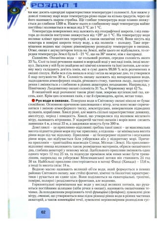 F>03JILin 1О
ня має досить однорідні характеристики температури і солоності. Але нижче у
доволі тонкому шарі води температура різко падає на кілька градусів, через це
його називають шаром стрибка. Ще глибше температура води плавно знижу­
ється до глибини 1500 м. Нижче нього в глибинному шарі температура майже
постійна і коливається в межах від З °С до 1 °С.
Температура поверхневих вод залежить від географічної широти, і від еква­
тора до полюсів поступово знижується від -ь28° до 1 °С. На температуру води
впливає клімат прилеглих територій, а також океанічні течії. Вони несуть від
екватора в помірні широти теплу воду, а від полюсів - холодну. Таке пере­
міщення водних мас сприяє рівномірному розподілу температури в океанах.
Отже, океан є акумулятором тепла на Землі, якби цього не відбувалося, то се­
редня температура Землі була 6-21 °С, що на 36° нижче, ніж є насправді.
Солоність. Океанічна вода - це сольовий розчин, середня солоність якого
3 5 % о. Солі та інші речовини наявні в морській воді у вигляді іонів, іноді моле­
кул. Загалом у ній було знайдено всі хімічні елементи та їхні ізотопи, але осно­
вну масу складають дев’ять іонів, які в сумі дають 99,88 % всіх розчинених в
океані сполук. Якби вся сіль випала в осад і осіла на морське дно, то утворився
б шар потужністю ЗО м. Солоність океану залежить від випаровування води,
надходження атмосферних опадів, річкового стоку, танення льоду, льодоутво­
рення і змінюється з глибиною в різних акваторіях неоднаково. Наприклад, у
Північному Льодовитому океані солоність 3 1 % о, в Червоному морі 4 2 % о.
В океанічній воді розчинені також різні гази, зокрема вуглекислий газ, ки­
сень, азот. Крім цих основних газів, є ще й сірководень, аргон, метан тощо.
# Рух води в океанах. Поверхня води в Світовому океані ніколи не буває
спокійною. Основною причиною хвилювання є вітер, хоча воно може спричи­
нятися і зміною атмосферного тиску, землетрусами, виверженням підводних
вулканів, кораблями. Хвилі різні, але мають спільні характеристики; довжину,
амплітуду, період і швидкість. Хвилі, що утворилися під впливом місцевого
вітру, називають вітровими. У відкритій частині океанів і морів вони сягають
заввишки 4 м, а іноді 35 м, а завдовжки можуть бути 300 м.
Довгі хвилі - це припливно-відпливні: гребінь такої хвилі - це максимальна
висота підняття рівня моря під час припливу, а підошва - це мінімальна висота
рівня води під час відпливу. Припливи - це безперервне підняття і опускання
рівня моря, що відбувається біля узбережжя або у відкритому морі. Причи­
на припливів - гравітаційна взаємодія Сонця, Місяця і Землі. На припливно-
відпливні явища впливають також розміщення материків, обриси океанічного
дна, глибина акваторії у певному місці. Здебільшого припливи змінюють один
одного через 12 год 25 хв, та подекуди проміжок між ними може бути трива­
лішим, наприклад на узбережжі Мексиканської затоки він становить 24 год
50 хв. Найбільші припливи спостерігаються в затоці Фанді (Канада) - 13,6 м,
а іноді їх висота сягає 18 м.
Водною масою називають великий об’єм води, який формується в певних
районах Світового океану, має стійкі фізичні, хімічні та біологічні характерис­
тики і рухається як єдине ціле. Вони поділяються на екваторіальні, тропічні,
помірні, полярні і розділяються фронтами, але водними.
Горизонтальні переміщення мас води у вигляді великих потоків, що руха­
ються постійними шляхами (ніби річки в океані), називають океанічними те­
чіями. За походженням розрізняють течії фрикційні {дрейфові), зумовлені дією
вітру, стокові, що утворюються внаслідок різниці рівня води в різних частинах
акваторій, а також конвекційні течії, зумовлені нерівномірним розподілом гус-
^ 62 ^
 
