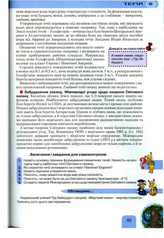 Т Е М Я
Доведіть чи спростуйте
• • • • • • • • • • • • • • • • • •
І в океані немає «націо-
J пальних вод». (Тур Хе-
• йєрдал)
тини морської води через різну температуру і солоність. За фізичними власти­
востями течії бувають теплі, холодні, нейтральні, а за глибиною - поверхневі,
глибинні, придонні.
Утворюються течії переважно під впливом постійних вітрів, які змушують
водні маси переміщуватися в певному напрямку. Так, одна з наіібільших на
Землі теплих течій - Гольфстрім - починається біля берегів Центральної Аме­
рики в Атлантичному океані, де по обидва боки від екватора дмуть постійні
вітри від Африки до Америки, а холодна течія Західних Вітрів збігається за
напрямком з постійними західними вітрами.
Океанічні течії перерозподіляють поглинуте соняч­
не тепло в горизонтальному напрямку і впливають на
клімат прибережних районів суходолу. Наприклад,
тепла течія Гольфстрім (Північноатлантична) значно
впливає на клімат Європи і Північної Америки.
Середня швидкість поверхневих течій коливається ............ ..
в межах від 0,1 до 0,2 м/с, хоча подекуди вона досягає 1 м/с, а рекордсменом є
Гольфстрім, швидкість якої на певних ділянках сягає З м/с. Уздовж західних
берегів материків швидкість течії більша, ніж уздовж східних.
Виявлено і підповерхневі течії, які розташовуються нижче поверхневих і ма­
ють протилежний напрямок. Глибинні течії океану вивчені ше недостатньо.
# Забруднення океану. Міжнародні угоди щодо охорони Світового
океану. Космічна зйомка Землі показує, що 1/3 поверхні океану вкрита на­
фтовою плівкою. Найбільшого забруднення зазнає Тихий океан, особливо
біля берегів Японії та США, де розташовані великі міста і промислові райони.
Ознаки забруднення вод і морських організмів промисловими відходами вияв­
лені навіть біля берегів Антарктиди. Одним зі згубних явищ, що зумовлюють
не тільки забруднення, а й отруєння Світового океану, є використання деяки­
ми країнами його морського дна для захоронення радіоактивних відходів та
відпрацьованої сировини хімічного виробництва.
З метою охорони Світового океану прийнято цілу низку багатосторонніх і
регіональних угод. Так, Конвенція ООН з морського права 1982 р. (ст. 192)
зобов’язує держави захищати і зберігати морське середовище. Міжнародна
конвенція щодо запобігання забрудненню із суден (1973 р.) містить техніко-
юридичні норми для запобігання забрудненню моря не тільки нафтою, а й ін­
шими шкідливими речовинами.
і
1.
2.
3.
4.
5.
ч6^
Запитання і завдання для самоконтролю
Назвіть основну причину формування океанічних течій. Нанесіть на кон­
турну карту найбільші течії Світового океану.
Які океанічні течії впливають на клімат Північної Європи?
Назвіть причини утворення хвиль.
Поясніть, чому океанічна вода має різну солоність.
Поясніть, чи може бути на дні Світового океану температура -4 °С.
Складіть перелік І/1іжнароднихугод щодо використання Світового океану.'
Обговорімо...
Норвезький учений Тур Хейєрдал говорив: «Мертвий океан - мертва планета».
Поясніть суть цього застереження.
 