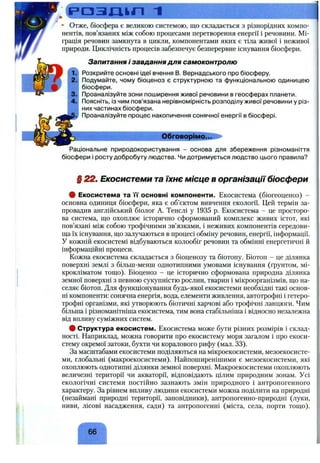 р а з л і к п 1
• Отже, біосфера є великою системою, що складається з різнорідних компо­
нентів, пов’язаних між собою процесами перетворення енергії і речовини. Мі­
грація речовин замкнута в цикли, компонентами яких є тіла живої і неживої
природи. Циклічність процесів забезпечує безперервне існування біосфери.
1.
2.
3.
4.
Запитання і завдання для самоконтролю
Розкрийте основні ідеї вчення в. Вернадського про біосферу.
Подумайте, чому біоценоз є структурною та функціональною одиницею
біосфери.
Проаналізуйте зони поширення живої речовини в геосферах планети.
Поясніть, із чим пов’язана нерівномірність розподілу живої речовини у різ­
них частинах біосфери.
Проаналізуйте процес накопичення сонячної енергії в біосфері.
Обговорімо...
Раціональне природокористування - основа для збереження різноманіття
біосфери і росту добробуту людства. Чи дотримується людство цього правила?
§ 22. Екосистеми та їхнє місце в організації біосфери
# Екосистема та "її основні компоненти. Екосистема (біогеоценоз) -
основна одиниця біосфери, яка є об’єктом вивчення екології. Цей термін за­
провадив англійський біолог А. Тенслі у 1935 р. Екосистема - це просторо­
ва система, що охоплює історично сформований комплекс живих істот, які
пов’язані між собою трофічними зв’язками, і неживих компонентів середови­
ща їх існування, що залучаються в процесі обміну речовин, енергії, інформації.
У кожній екосистемі відбуваються колообіг речовин та обмінні енергетичні й
інформаційні процеси.
Кожна екосистема складається з біоценозу та біотопу. Біотоп - це ділянка
поверхні землі з більш-менш однотипними умовами існування (ґрунтом, мі­
крокліматом тощо). Біоценоз - це історично сформована природна ділянка
земної поверхні з певною сукупністю рослин, тварин і мікроорганізмів, що на­
селяє біотоп. Для функціонування будь-якої екосистеми необхідні такі основ­
ні компоненти: сонячна енергія, вода, елементи живлення, автотрофні і гетеро­
трофні організми, які утворюють біотичні харчові або трофічні ланцюги. Чим
більша і різноманітніша екосистема, тим вона стабільніша і відносно незалежна
від впливу суміжних систем.
# Структура екосистем. Екосистема може бути різних розмірів і склад­
ності. Наприклад, можна говорити про екосистему моря загалом і про екоси­
стему окремої затоки, бухти чи коралового рифу (мал. 33).
За масштабами екосистеми поділяються на мікроекосистеми, мезоекосисте-
ми, глобальні (макроекосистеми). Найпоширенішими є мезоекосистеми, які
охоплюють однотипні ділянки земної поверхні. Макроекосистеми охоплюють
величезні території чи акваторії, відповідають цілим природним зонам. Усі
екологічні системи постійно зазнають змін природного і антропогенного
характеру. За рівнем впливу людини екосистеми можна поділити на природні
(незаймані природні території, заповідники), антропогенно-природні (луки,
ниви, лісові насадження, сади) та антропогенні (міста, села, порти тощо).
 