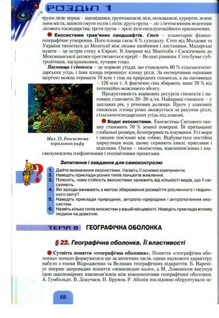R a s m n 1
групи лісів: перша - заповідники, ґрунтозахисні ліси, полезахисні, курортні, зелені
зони міста, захисні смуги полів і лісів; друга група - ліс з інтенсивним веденням
лісового господарства; третя група - зрілі ліси експлуатаційного призначення.
• Екосистеми трав’яних ландшафтів. Степ - планетарне фізико-
географічне утворення, його площа сягає 6 % суходолу. Степ від Молдови та
України тягнеться до Монголії між лісами хвойними і листяними. Мадярські
пушти - це острів степу в Європі. В Америці від Манітоби і Саскачевана до
Мексиканської затоки простягаються прерії - Великі рівнини. Степ буває суб­
тропічним, чагарниковим, лучним тощо.
Пасовища і сінокоси - це кормові угіддя, що становлять 60 % сільськогоспо­
дарських угідь, і їхня площа перевищує площу ріллі. За експертними оцінками
щорічно можна отримати 70 млн т сіна на природних сінокосах, а на пасовищах
- 126 млн т. А фактично сіна збирають лише 20 % від
потенційно можливого обсягу.
Продуктивність кормових ресурсів сінокосів і па­
совищ становить 20-30 ц/га. Найкращі сінокоси - у
заплавах рік, у річкових долинах. Проте у злакових
сінокосах площа різко знижується за рахунок ріллі,
сільськогосподарських угідь під злакові.
• Водні екосистеми. Екосистема Світового оке­
ану становить 70 % земної поверхні. їй притаманні
глобальні розміри, безперервність існування. Усі моря
і океани пов’язані між собою. Відбувається постійна
циркуляція води, цьому сприяють хвилі, припливи і
відпливи. Океан - екосистема, взаємопов’язана і вза-
ємозумовлена геофізичними і геохімічними процесами.
Мал. 33. Екосистема
коралового риф у
Запитання і завдання для самоконтролю
Дайте визначення екосистеми. Назвіть її основні компоненти.
Наведіть приклади різних типів ланцюгів живлення.
Поясніть, чому стійкість екосистеми залежить від кількості видів, що її на­
селяють.
Які заходи вживають з метою збереження розмаїття рослинного і тварин­
ного світу?
Наведіть приклади природних, антропо-природних і антропогенних еко­
систем.
Назвіть кілька типів екосистем у вашій місцевості. Наведіть приклади впливу
людини на довкілля.
- T E I- IF I З І ГЕОГРАФІЧНА ОБОЛОНКА
§ 23. Географічна оболонка. Її властивості
# Сутність поняття «географічна оболонка»-. Поняття «географічна обо­
лонка» почало формуватися ще за античних часів, однак наукового характеру
набуло з епохи Відродження та Великих географічних відкриттів. Б. Варені-
ус вперше запровадив поняття «земноводне коло», а М. Ломоносов висунув
ідею закономірних взаємозв’язків між компонентами географічної оболонки.
А. Гумбольдт, В. Докучаєв, П. Брунов, Р. Аболін послідовно обґрунтували ці-
68
 