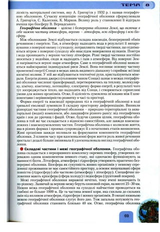 Т Е Г Л 4 = 
лісність матеріальної системи, яку А. Григор’єв у 1932 р. і назвав географіч­
ною оболонкою. Сучасну концепцію географічної оболонки сформулювали
А. Григор’єв, С. Калесник, К. Марков. Велику роль у становленні її відіграло
вчення про біосферу В. Вернадського.
Географічна оболонка - цілісна і безперервна оболонка Землі, що включає в
себе нижню частину атмосфери, верхню - літосфери, всю гідросферу і всю біо­
сферу.
Між оболонками Землі відбувається складна взаємодія, безперервний обмін
речовиною і енергією. Так, в атмосферу надходить вода в результаті її випаро­
вування з поверхні океану і суходолу, потрапляють тверді частинки, що підніма­
ються вітром з поверхні суходолу або внаслідок виверження вулканів. Повітря
і вода проникають у верхню частину літосфери. Різні тверді частинки постійно
зносяться у водойми, сюди ж надходять і гази з атмосфери. Від поверхні Зем­
лі нагріваються верхні шари атмосфери. Саме в географічній оболонці виявля­
ються найяскравіші індивідуальні риси Землі. Вона поглинає основну частину
променевої енергії Сонця в межах хвиль видимого діапазону і сприймає всі інші
космічні впливи. У ній же відбуваються тектонічні рухи, кристалізуються міне­
рали. Енергія різних джерел (головним чином Сонця) зазнає в межах географіч­
ної оболонки численні трансформації, перетворюючись на теплову, молекуляр­
ну, хімічну, кінетичну, потенційну, електричну форми енергії, в результаті чого
тут зосереджується тепло, що надходить від Сонця, і створюються сприятливі
умови для живих організмів. Отже, її цілісність зумовлена зв’язками між Гі ком­
понентами і нерівномірністю розвитку в часі та просторі.
Форми енергії та взаємодії природних тіл в географічній оболонці в ході
тривалої еволюції зумовили її складну просторову диференціацію. Виникли
різнорідні частини географічної оболонки - природно-територіальні та аква-
торіальні (водні) комплекси, або ландшафти різного рангу: від географічних
країн і зон до урочищ і фацій. Отже, будучи єдиним цілим, географічна обо­
лонка в той же час складається з відносно самостійних, але завжди взаємоза­
лежних і взаємозумовлених частин. Географічна оболонка є колискою життя,
яка в різних формах і проявах супроводжує Гі з початкових етапів виникнення.
Живі організми завжди впливали на формування компонентів географічної
оболонки. З плином часу при вдосконаленні форм життя роль живої речовини
зростала і дедалі більше змінювала й удосконалювала вигляд географічної обо­
лонки.
# Складові частини і межі географічної оболонки. Географічна обо­
лонка складається з нерозривного комплексу окремих геосфер, утворених пе­
реважно одним компонентом певного стану, які одночасно функціонують за
наявності біоти. Літосфера, атмосфера і гідросфера утворюють практично без­
перервні оболонки. Біосфера як сукупність живих організмів у певному сере­
довищі проживання не має самостійного простору, а освоює вищеназвані сфери
повністю (гідросферу) або частково (атмосферу і літосферу). Специфічне по­
ложення мають кріосфера (сфера холоду) і педосфера (ґрунтовий покрив).
Межі географічної оболонки виражені нечітко, тому вчені визначають їх
по-різному. Зазвичай за верхню межу беруть озоновий екран, на висоті 25-30 км.
Нижня межа географічної оболонки на суходолі найчастіше проводиться на
глибині не більше 1000 м. Це та частина земної кори, яка схильна до сильних
змін під впливом атмосфери, гідросфери і живих організмів. В океані нижньою
межею географічної оболонки слугує його дно. Тож загальна потужність гео­
графічної оболонки становить близько 40 км. Отже, географічна оболонка
69
 