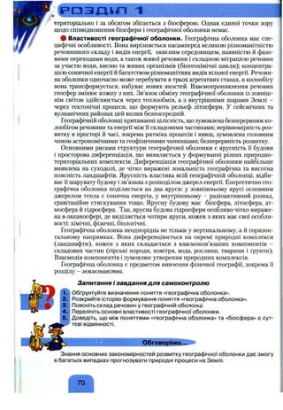 :Сі=‘ а з д і л 1
територіально і за обсягом збігається з біосферою. Однак єдиної точки зору
щодо співвідношення біосфери і географічної оболонки немає.
# Властивості географічної оболонки. Географічна оболонка має спе­
цифічні особливості. Вона вирізняється насамперед великою різноманітністю
речовинного складу і видів енергії, окисним середовищем, наявністю й фазо­
вими переходами води, а також живої речовини і складною міграцією речовин
за участю води, кисню та живих організмів (біогеохімічні цикли); концентра­
цією сонячної енергії й багатством різноманітних видів вільної енергії. Речови­
на оболонки одночасно може перебувати в трьох агрегатних станах, в колообігу
вона трансформується, набуває нових якостей. Взаємопроникнення речовин
геосфер змінює кожну з них. Зв’язок обміну географічної оболонки із зовніш­
нім світом здійснюється через теплообмін, а з внутрішніми шарами Землі -
через тектонічні процеси, що формують рельєф літосфери, у сейсмічних та
вулканічних районах цей вплив безпосередній.
Географічній оболонці притаманні цілісність, що зумовлена безперервним ко-
лообігом речовини та енергії між Гі складовими частинами; нерівномірність роз­
витку в просторі й часі, зокрема ритміка процесів і явищ, зумовлена головним
чином астрономічними та геофізичними чинниками; безперервність розвитку.
Основними рисами структури географічної оболонки є ярусність її будови
і просторова диференціація, що виявляється у формуванні різних природно-
територіальних комплексів. Диференціація географічної оболонки найбільше
виявлена на суходолі, де чітко виражені зональність географічна та висотна
поясність ландшафтів. Ярусність властива всій географічній оболонці, відби­
ває Гїшарувату будову і зв’язана з розподілом джерел енергії. Енергетично гео­
графічна оболонка поділяється на два яруси: у зовнішньому ярусі основним
джерелом тепла є сонячна енергія, у внутрішньому - радіоактивний розпад,
гравітаційне стискування тощо. Ярусну будову має біосфера, літосфера, ат­
мосфера й гідросфера. Так, ярусна будова гідросфери особливо чітко вираже­
на в океаносфері, де виділяється чотири яруси, кожен з яких має свої особли­
вості: хімічні, фізичні, біологічні.
Географічна оболонка неоднорідна не тільки у вертикальному, а й горизон­
тальному напрямках. Вона диференціюється на окремі природні комплекси
(ландшафти), кожен з яких складається з взаємопов’язаних компонентів -
складових частин (гірські породи, повітря, вода, рослини, тварини і ґрунти).
Взаємодія компонентів і зумовлює утворення природних комплексів.
Географічна оболонка є предметом вивчення фізичної географії, зокрема Гі
розділу - землезнавства.
Запитання і завдання для самоконтролю
Обґрунтуйте визначення поняття «географічна оболонка».
Розкрийте історікз формування поняття «географічна оболонка».
Поясніть склад речовин у географічній оболонці.
Перелічіть основні властивості географічної оболонки,
і 5 .; Доведіть, що між поняттями «географічна оболонка» та «біосфера» є сут­
тєві відмінності.
_______________ Обговорімо...
Знання основних закономірностей розвитку географічної оболонки дає змогу
в багатьох випадках прогнозувати природні процеси на Землі.
70
 