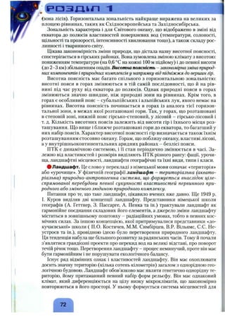 (зона лісів). Горизонтальна зональність найкраще виражена на великих за
площею рівнинах, таких як Східноєвропейська та Західносибірська.
Зональність характерна і для Світового океану, що відображено в зміні від
екватора до полюсів властивостей поверхневих вод (температури, солоності,
щільності та прозорості, інтенсивності хвилювання тощо), а також складу рос­
линності і тваринного світу.
Цікава закономірність зміни природи, що дістала назву висотної поясності,
спостерігається в гірських районах. Вона зумовлена зміною клімату з висотою:
пониженням температури (на 0,6 °С на кожні 100 м підйому) і до певної висоти
(до 2-3 км) збільшенням опадів. Висотна поясність - закономірна зміна природ­
них компонентів і природних комплексів у напрямку від підніжжя до вершин гір.
Висотна поясність має багато спільного з горизонтальною зональністю:
висотні пояси в горах змінюються в тій самій послідовності, що й на рів­
нині під час руху від екватора до полюсів. Однак природні пояси в горах
змінюються значно швидще, ніж природні зони на рівнинах. Крім того, в
горах є особливий пояс - субальпійських і альпійських лук, якого немає на
рівнинах. Висотна поясність починається в горах із аналога тієї горизон­
тальної зони, в межах якої розташовані гори. Так, у горах, що розташовані
в степовій зоні, нижній пояс гірсько-степовий, у лісовій - гірсько-лісовий і
т. д. Кількість висотних поясів залежить від висоти гір і їхнього місця роз­
ташування. Що вище і ближче розташовані гори до екватора, то багатший у
них набір поясів. Характер висотної поясності гір визначається також їхнім
розташуванням стосовно океану. Горам, що поблизу океану, властиві лісові,
а у внутрішньоконтинентальних аридних районах - безлісі пояси.
ПТК є динамічною системою, і її стан періодично змінюється в часі. За­
лежно від властивостей і розмірів виділяють ПТК різного рангу: фації, урочи­
ща, ландшафтні місцевості, ландшафти географічні та їхні види, типи і класи.
# Ландшафт. Це слово у перекладі з німецької мови означає «територія»
або «урочище». У фізичній географії ландшафт - територіальна (аквато-
ріальна) природно-антропогенна система, що формується внаслідок ціле­
спрямованої перебудови певної сукупності властивостей первинного при­
родного або зміненого людиною природного комплексу.
Питання про те, що таке ландшафт, цікавило вчених вже давно. Ще 1949 р.
І. Куров виділяв дві концепції ландшафту. Представники німецької школи
географів (А. Геттнер, 3. Пассарге, А. Пенка та ін.) трактували ландшафт як
гармонійне поєднання складових його елементів, а джерело зміни ландшафту
міститься в зовнішньому поштовху - радіаційних умовах, тобто в певних кос­
мічних силах. За іншою концепцією, якої притримувалися представники «до-
кучаєвської» школи ( П.О. Костичев, М.М. Симбірцев, В.Р. Вільямс, С.С. Не-
устроєв та ін.), провідною ідеєю було перетворення природного ландшафту.
Ця тенденція набула ще більшого розвитку за радянських часів. Тому й почали
з’являтися грандіозні проекти про перекид вод на великі відстані, про поворот
течій річок тощо. Перетворення ландшафту - процес неминучий, проте він має
бути гармонійним і не порушувати екологічного балансу.
Існує ряд відмінних ознак і властивостей ландшафту. Він має охоплювати
досить значну територію (кілька сотень кілометрів) загалом з однорідною гео­
логічною будовою. Ландшафт обов’язково має являти генетично однорідну те­
риторію, йому притаманний певний набір форм рельєфу. Він має однаковий
клімат, який диференціюється на цілу низку мікрокліматів, що закономірно
повторюються в його просторі, у ньому формується система місцевостей для
72
 