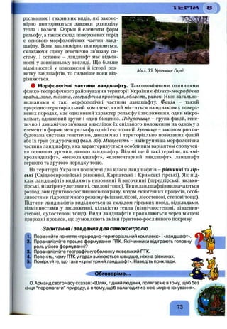 Мал. 35. Урочище Гард
рослинних і тваринних видів, які законо­
мірно повторюються завдяки розподілу
тепла і вологи. Форми й елементи форм
рельєфу, а також склад поверхневих порід
є основою морфологічних частин ланд­
шафту. Вони закономірно повторюються,
складаючи єдину генетично зв’язану си­
стему. І останнє - ландшафт має відмін­
ності у зовнішньому вигляді. Що більше
відмінностей у походженні й історії роз­
витку ландшафтів, то сильніше вони від­
різняються.
# Морфологічні частини ландшафту. Таксономічними одиницями
фізико-географічного районування території України є фізико-географічна
країна, зона, підзона, географічна провінція, область, район. Нині загально­
визнаними є такі морфологічні частини ландшафту. Фація - такий
природно-територіальний комплекс, який міститься на однакових поверх­
невих породах, має однаковий характер рельєфу і зволоження, один мікро­
клімат, однаковий ґрунт і один біоценоз. Підурочище - група фацій, гене­
тично і динамічно зв’язана внаслідок їх спільного положення на одному з
елементів форми мезорельєфу однієї експозиції. Урочище - закономірно по­
будована система генетично, динамічно і територіально пов’язаних фацій
або їх груп (підурочищ) (мал. 35). Місцевість - найкрупніша морфологічна
частина ландшафту, яка характеризується особливим варіантом сполучен­
ня основних урочищ даного ландшафту. Відомі ще й такі терміни, як «мі-
кроландшафт», «мезоландшафт», «елементарний ландшафт», ландшафт
першого та другого порядку тощо.
На території України поширені два класи ландшафтів - рівнинні та гір­
ські (Східноєвропейські рівнинні. Карпатські і Кримські гірські). Як під­
клас ландшафтів виділяють низовинні й височинні (передгірські, низько-
гірські, міжгірно-улоговинні, схилові тощо). Типи ландшафтів визначаються
розподілом ґрунтово-рослинного покриву, ходом екзогенних процесів, особ­
ливостями гідрологічного режиму (мішанолісові, лісостепові, степові тощо).
Підтипи ландшафтів виділяються за складом гірських порід, відкладами,
відмінностями у зволоженні, кількістю тепла (північностепові, південно-
степові, сухостепові тощо). Види ландшафтів проявляються через місцеві
природні процеси, що зумовлюють зміни ґрунтово-рослинного покриву.
Запитання і завдання для самоконтролю
Порівняйте поняття «природно-територіальний комплекс» і «ландшафт».
Проаналізуйте процес формування ПТК. Які чинники відіграють головну
роль у його формуванні?
Проаналізуйте географічну оболонку як великий ПТК.
Поясніть, чому ПТК у горах змінюються швидше, ніж на рівнинах.
Поміркуйте, що таке «культурний ландшафт». Наведіть приклади.
Обговорімо...
о. Арманд свого часу сказав: «Шлях, гідний людини, полягає не в тому, щоб без
кінця “перемагати” природу, а в тому, щоб налагодити з нею мирне існування».
 