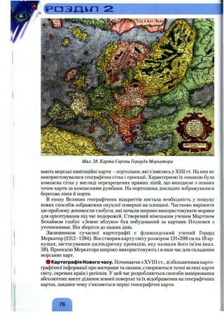 і = > О З Ш Г І 2
Мал. 38. Карта Європи Герарда Меркатора
вають морські навігаційні карти - портолани, які з’явились у XIII ст. На них не
використовувалася географічна сітка і проекції. Характерною їх ознакою була
компасна сітка у вигляді перехрещених прямих ліній, що виходили з певних
точок карти за компасними румбами. На портоланах докладно зображувалася
берегова лінія й порти.
В епоху Великих географічних відкриттів постала необхідність у пошуку
нових способів зображення опуклої поверхні на площині. Частково вирішити
цю проблему допомогли глобуси, які почали широко використовувати моряки
для орієнтування під час подорожей. Створений німецьким ученим Мартіном
Бехаймом глобус «Земне яблуко» був побудований за картами Птолемея з
уточненнями. Він зберігся до наших днів.
Засновником сучасної картографії є фламандський учений Герард
Меркатор (1512-1594). Він створив карту світу розміром 131x208 см на 18 ар­
кушах, застосувавши циліндричну проекцію, яку назвали його ім’ям (мал.
38). Проекцію Меркатора широко використовують і в наш час для складання
морських карт.
# Картографія Нового часу. Починаючи з XVIII ст., зі збільшенням карто­
графічної інформації про материки та океани, створюються точні великі карти
світу, окремих країн і регіонів. У цей час розробляються способи вимірювання
абсолютних висот ділянок земної поверхні та їх відображення на географічних
картах, завдяки чому з’являються перші топографічні карти.
/- Л
76
 