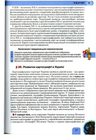 У XIX - на початку XX ст. основні етапи розвитку картографії пов’язані з
досягненнями науково-технічного прогресу: застосуванням фотохімічних і
фотокопіювальних процесів, створенням аерофотоапаратів та інших засо­
бів дистанційного зондування, які дали змогу здійснювати точні інструмен­
тальні зйомки на великому просторі. Усе це стало основою для розроблен­
ня дрібномасштабних карт. Подальший розвиток дистанційних знімань
пов’язаний із застосуванням у другій половині XX ст. космічної техніки для
отримання зображень Землі, а згодом і інших планет Сонячної системи.
У другій половині XX ст. за допомогою комп’ютерної техніки і відповід­
ного програмного забезпечення, а також електронної геодезичної апаратури
почали формувати бази картографічних даних, створювати цифрові, елек­
тронні, інтерактивні карти, карти в комп’ютерних мережах тощо. Наслідком
застосування новітньої техніки є становлення й розвиток в останні десяти­
ліття XX ст. геоінформаційного картографування, яке займається автома­
тизованим складанням і застосуванням карт на основі геоінформаційних
технологій. Карти стали важливим засобом комунікації та основою систем­
ної організації просторової інформації.
Т Е М Я
Запитання і завдання для самоконтролю
Наведіть приклади найдавніших картографічних зображень.
Охарактеризуйте внесок давньогрецьких учених у розвиток картографії.
З якими подіями пов’язаний і якими досягненнями відзначений розвиток
картографії Європи кінця XV - початку XVI от.?
Визначте особливості розвитку картографії на сучасному етапі.
§ 26. Розвиток картографії в Україні
Картографування території України пройшло довгий шлях - від примі­
тивних замальовок невеликих ділянок до різноманітних за змістом, масш­
табом і призначенням карт нашого часу. На думку вчених, ще в період па­
леоліту люди робили елементарні картографічні зображення певної відомої
їм місцевості. На території сучасної України знайдено близько десяти таких
доісторичних карт. Найдавнішою з них є «Межиріч-карта», знайдена під час
археологічних розкопок на Черкащині. Це малюнок невеликої місцевості,
зображений на уламку бивня мамонта. Він датується 11 тис. до н.е.
Давні описи і зображення території нашої держави часів Античності тра­
пляються на давньогрецьких і давньоримських картах. У творах античних
учених, мандрівників, географів (Анаксимандр, Геродот, Ератосфен) є ін­
формація про морське узбережжя України. Описи цієї території можна зна­
йти у творах візантійських, арабських географів і мандрівників, а також у
давньогрецьких морських путівниках - периплах. В епоху Київської Русі
картографічна інформація про ці землі подавалась у працях арабського гео­
графа Аль-Ідрісі, іспанського монаха Беатуса, портоланах Чорного моря,
картах Птолемея та Касторіуса. Такі самі карти виготовлялися і в Києво-
Печерській лаврі.
# У середні віки, коли територія України входила до складу Великого
князівства Литовського і Речі Посполитої, карти нашої території укладали
іноземні картографи та друкували їх у європейських виданнях, наприклад
у передруках «Географії» Птолемея. Одним з перших картографічних зо-
77
 