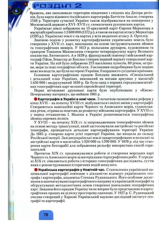 Р О З Ш П 2
бражень, яке охоплювало територію південних і східних від Дніпра регіо­
нів, була карта відомого італійського картографа Баттісти Аньєзе, створена
1548 р. Територія сучасної України також відображалася на поширених у
Московській державі в XVI-XVII ст. схематичних рукописних картах.
Українські землі зображено на 15-аркушевій карті Європи Меркатора в
масштабі приблизно 1:3 600 000 (1572 p.), а також на картах атласу Меркатора
(1595 p.). Українські землі є на картах у всіх виданнях атласу А. Ортелія.
Значною подією у розвитку картографування українських земель було
створення у XVII ст. карт, виконаних на основі інструментальних зйомок
та топографічних вимірів. У 1613 р. польським друкарем, художником та
гравером Томашем Маковським створено чотириаркушну карту Великого
князівства Литовського. А в 1639 р. французький інженер і військовий кар­
тограф Пйом Левассер де Боплан створив перший варіант генеральної кар­
ти України. На ній було зображено 275 населених пунктів, 80 річок, остро­
ви, моря та інші географічні об’єкти. З великими подробицями було подано
межі воєводств, що були на терені України, її кордони із сусідніми країнами.
Головною картографічною працею Боплана вважають «Спеціальний
і детальний план України», виконаний на восьми аркушах у масштабі
1:450 000 і видрукуваний 1650 р. Це була одна з перших середньомасштаб-
них топографічних карт великої європейської території.
Перші вітчизняні друковані карти було опубліковано у «Києво-
Печерському патерику», ш;о вийшов 1661 р.
# Картографія в Україні в нові часи. З початком економічних реформ у
кінці XVII - на початку XVIII ст. відбуваються і якісні зміни у картографії.
Створюються навігаційні карти Чорного та Азовського морів, судноплав­
них річок, отримала поштовх до розвитку військова картографія. У XVII ст.
у період гетьманства І. Мазепи в Україні розпочинається топографічна
зйомка окремих полків.
У XVIII - на початку XIX ст. із запровадженням топографічних зйомок
на основі методу тріангуляції, який застосовували австрійські та російські
топографи, проводиться детальне картографування території України.
До 1885 р. створено карти усієї території України, що входила до складу
Російської імперії. Західноукраїнські землі закартографовано в польські та
австрійські карти в масштабах 1:520 000 та 1:700 000. У 1870 р. під час ство­
рення карти Бессарабії для зображення рельєфу використано спосіб гори­
зонталей.
Протягом XIX ст. продовжувалися роботи зі створення морських карт
Чорного та Азовського морів за матеріалами гідрографічних робіт. У середи­
ні XIX ст. з’являються роботи.з історико-топографічних досліджень, суттю
яких є реконструювання історичних подій минулого.
# Українська картографія у Новітній час. Становлення української на­
ціональної картографії пов’язане з діяльністю відомого українського гео­
графа і картографа, академіка Степана Рудницького. Його особливе досяг­
нення в започаткуванні картографічного напряму в українській географії та
обґрунтуванні методологічних основ створення навчальних географічних
карт. Завдяки його працям Україну чи не вперше було представлено в карто­
графічних працях як цілісну просторову одиницю. У 1927 р. С. Рудницький
очолив створений у Харкові Український науково-дослідний інститут гео­
графії та картографії.
78
 