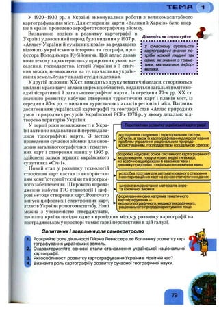 Т Е П П
Доведіть чи спростуйте
• • • • • • • • • • • • • • • • • • • • «
• у сучасному суспільстві
J картографічні знання по-
J трібні кожній людині так
• само, як знання з грама-
! тики, математики, інфор-
• матики.
У 1920-1930 pp. в Україні виконувалися роботи з великомасштабного
картографування міст. Для створення карти «Великий Харків» було впер­
ше в країні проведено аерофототопографічну зйомку.
Визначною подією в розвитку картографії в
Україні у довоєнний період було видання у 1937 р.
«Атласу України й суміжних країв» за редакцією
відомого українського історика та географа, про­
фесора Володимира Кубійовича. Цей атлас давав
комплексну характеристику природних умов, на­
селення, господарства, історії України в її етніч­
них межах, незважаючи на те, що частина україн­
ських земель була у складі сусідніх держав.
У другій половині XX ст. виходять з друку тематичні атласи, створюються
шкільні краєзнавчі атласи окремих областей, видаються загальні політико-
адміністративні й загальногеографічні карти. Із середини 70-х pp. XX ст.
значного розвитку набуває створення туристичних карт і планів міст, із
середини 80-х pp. - видання туристичних атласів регіонів і міст. Вагомим
досягненням української картографії та географії став «Атлас природних
умов і природних ресурсів Української РСР» 1978 p., у якому детально від­
творено територію України.
У перші роки незалежності в Укра­
їні активно видавалися й перевидава­
лися топографічні карти. З метою
проведення сучасної зйомки для онов­
лення загальногеографічних і тематич­
них карт і створення нових у 1995 р.
здійснено запуск першого українського
супутника «Січ-1».
Новий етап у розвитку технологій
створення карт настав із використан­
ням комп’ютерної техніки та програм­
ного забезпечення. Широкого впрова­
дження набули ГІС-технології і циф­
рові методи створення карт. Розпочато
випуск цифрових і електронних карт,
атласів України різного масштабу. Нині
можна з упевненістю с т в е р д ж у в а т и ,------------------------------------------------
що наша країна посідає одне з провідних місць у розвитку картографії на
пострадянському просторі та має гарні перспективи в цій галузі.
~[ Перспективи розвитку української картографії ]
дослі^щення галузевих ітериторіальних систем,
об'єктів, атакож їхкартографування для розв’язання
проблем управління раціональним природо­
користуванням, господарством ісоціальною сферою
"розробка наукових основ системного картографічного^
моделювання, пошуки нових видів ітипів карт,
які всебічно відображали б взаємозв’язки і
динаміку природних ісоціально-економічних явищ
розробка прогоам для автоматизованого створення
інвентаризаційних карт на основі статистичнихданих
широке використання матеріалів аеро-
та космічної зйомки
формування нових напрямів тематичного
картографування —
екологогеографічного, медикогеографічного,
раціонального природокористування тощо
Запитання і завдання для самоконтролю
Розкрийте роль діяльності Гійома Левассера де Боплана у розвитку кар­
тографування українських земель.
Охарактеризуйте основні етапи становлення української національної
картографії.
Які особливості розвитку картографування України в Новітній час?
Визначте роль картографії у розвитку сучасної географічної науки.
 
