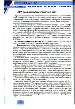 . ( Р О З Д Ц П 2
Т Е М П 2 ВИДИТАтипи ГЕОГРАФІЧНИХЗОБРАЖЕНЬ
§ 27. Класифікація географічних карт
з розробленням великої кількості карт різного призначення виникла потре­
ба у їх класифікації. Її виконують для швидкого пошуку необхідної інформації,
створення каталогів, переліків карт, їх наукової систематизації, а також ство­
рення картографічних інформаційно-довідкових систем. Класифікація карт -
це поділ їх на види за певною ознакою.
Відомо чимало класифікацій географічних карт. Приміром, карти класифі­
кують за просторовим охопленням зображуваних об’єктів. Такими параметра­
ми характеризують карти Сонячної системи і зоряного неба, карти окремих
планет, у тому числі й Землі. Наступними є карти світу, півкуль, карти матери­
ків і океанів, країн, областей, районів, населених пунктів тощо.
Класифікувати карти можна і за масштабом: 1) плани з масштабом 1:5000
і більше; 2) великомасштабні карти від 1:5000 до 1:200000; 3) середньомасш-
табні карти від 1:200000 до 1:1000000 (включно); 4) дрібномасштабні карти від
1:1000000.
• Класифікація карт за змістом. Усі карти поділяють на загальногеогра-
фічні, тематичні та карти спеціального змісту і призначення.
• Загальногеографічні картипередають зовнішній вигляд планети, окремих
ділянок суходолу чи акваторій. Основними елементами цих карт є земна по­
верхня з певними об’єктами, які на ній розташовані: рельєфом, гідрографічною
сіткою, рослинно-ґрунтовим покривом, населеними пунктами, господарськи­
ми об’єктами, транспортними шляхами, кордонами тощо. Загальногеографічні
великомасштабні карти, на яких зображені всі об’єкти місцевості, називають
топографічними.
• Тематичні карти відтворюють різноманітні природні та суспільні явища
за певною тематикою. їх поділяють на дві великі групи: карти природних явищ
(фізико-географічні) та карти суспільних явищ (соціально-економічні). Вони
відображають один певний об’єкт, явище або їх поєднання.
Тематичні карти, за методом наукового дослідження об’єктів картографу­
вання бувають трьох типів: комплексні, аналітичні та синтетичні.
Комплексні карти поєднують зображення кількох елементів або показників
одного чи кількох близьких явищ. При цьому кожне явище має свою систему
показників. Наприклад, на карті сільського господарства зображено показник
родючості чи ступеня розораності ґрунтів і врожайності цукрових буряків; на
гідрологічній карті наведено показники річкового стоку і гідроенергоресурсів.
Таке поєднання дає змогу розглядати окремі елементи в комплексі, аналізу­
вати їх зв’язки, залежності та закономірності.
Аналітичні карти. Це тип карт, на яких зображено одне явище або його
окрему характеристику. Так карта виокремлює один з аспектів і не має на меті
цілісну його характеристику. Явище, яке характеризується, зображується у
своїй системі показників без зв’язку з іншими, навіть якщо вони характери­
зують один географічний об’єкт. Приміром, карти господарського освоєння
сільськогосподарських земель, які характеризують один з аспектів: ступінь
розораності, антропогенне навантаження тощо; карти денних температур, ви­
паровуваності, переважаючих вітрів, тиску, опадів. Усі вони характеризують
окремі елементи клімату.
80
 