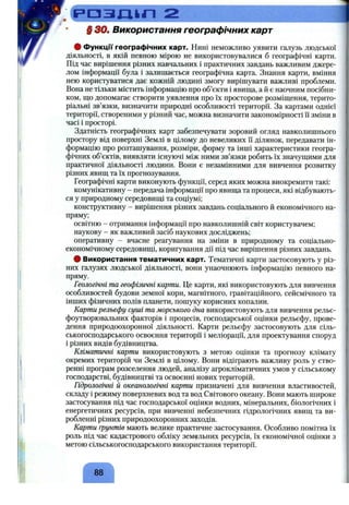 .Ср Д З Д Ь П 2
§ ЗО. Використання географічних карт
# Функцп географічних карт. Нині неможливо уявити галузь людської
діяльності, в якій певною мірою не використовувалися б географічні карти.
Під час вирішення різних навчальних і практичних завдань важливим джере­
лом інформації була і залишається географічна карта. Знання карти, вміння
нею користуватися дає кожній людині змогу вирішувати важливі проблеми.
Вона не тільки містить інформацію про об’єкти і явища, а й є наочним посібни­
ком, що допомагає створити уявлення про їх просторове розміщення, терито­
ріальні зв’язки, визначити природні особливості території. За картами однієї
території, створеними у різний час, можна визначити закономірності ї"ізміни в
часі і просторі.
Здатність географічних карт забезпечувати зоровий огляд навколишнього
простору від поверхні Землі в цілому до невеликих її ділянок, передавати ін­
формацію про розташування, розміри, форму та інші характеристики геогра­
фічних об’єктів, виявляти існуючі між ними зв’язки робить їх значущими для
практичної діяльності людини. Вони є незамінними для вивчення розвитку
різних явищ та їх прогнозування.
Географічні карти виконують функції, серед яких можна виокремити такі:
комунікативну - передача інформації про явища та процеси, які відбувають­
ся у природному середовищі та соціумі;
конструктивну - вирішення різних завдань соціального й економічного на­
пряму;
освітню - отримання інформації про навколишній світ користувачем;
наукову - як важливий засіб наукових досліджень;
оперативну - вчасне реагування на зміни в природному та соціально-
економічному середовищі, коригування дії під час вирішення різних завдань.
# Використання тематичних карт. Тематичні карти застосовують у різ­
них галузях людської діяльності, вони унаочнюють інформацію певного на­
пряму.
Геологічні та геофізичні карти. Це карти, які використовують для вивчення
особливостей будови земної кори, магнітного, гравітаційного, сейсмічного та
інших фізичних полів планети, пошуку корисних копалин.
Карти рельєфу суші та морського дна використовують для вивчення рельє-
фоутворювальних факторів і процесів, господарської оцінки рельєфу, прове­
дення природоохоронної діяльності. Карти рельєфу застосовують для сіль­
ськогосподарського освоєння території і меліорації, для проектування споруд
і різних видів будівництва.
Кліматичні карти використовують з метою оцінки та прогнозу клімату
окремих територій чи Землі в цілому. Вони відіграють важливу роль у ство­
ренні програм розселення людей, аналізу агрокліматичних умов у сільському
господарстві, будівництві та освоєнні нових територій.
Гідрологічні й океанологічні карти призначені для вивчення властивостей,
складу і режиму поверхневих вод та вод Світового океану. Вони мають широке
застосування під час господарської оцінки водних, мінеральних, біологічних і
енергетичних ресурсів, при вивченні небезпечних гідрологічних явищ та ви­
робленні різних природоохоронних заходів.
Карти грунтів мають велике практичне застосування. Особливо помітна їх
роль під час кадастрового обліку земельних ресурсів, їх економічної оцінки з
метою сільськогосподарського використання території.
88
 