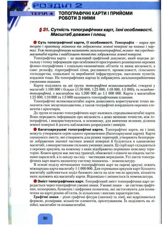 ш 2
-Т Е М П 4 ТОПОГРАФІЧНІ КАРТИ І ПРИЙОМИ
РОБОТИ З НИМИ
§37ш Сутність топографічних карт, їхні особливості.
Масштаб довжин і площ
# Суть топографічної карти, м' особливості. Топографія - наука про
теорію і практику знімання та зображення земної поверхні на планах і кар­
тах. Тожтопографічними називають загальногеографічні, велико- та середньо-
масштабні карти з найбільшою точністю зображення земної поверхні.
Топографічна карта - це важливий графічний документ, який передає де­
тальну і точну інформацію про особливості просторового розміщення окремих
фізико-географічних і соціально-економічних об’єктів та явищ місцевості, а
саме: рельєфу, гідрографічної сітки, рослинності, промисловості, сільського
господарства, соціальної та виробничої інфраструктури, населених пунктів,
кордонів тощо. На топографічних картах їх зображують загальноприйнятими
умовними знаками.
Карти поділяють на дві групи: топографічні великомасштабні, створені у
масштабі 1:100 000 і більше (1:50 000, 1:25 000, 1:10 000, 1:5 000), та оглядово-
топографічні, з масштабом від 1:200 000 до 1:1 000 000. Карти з масштабом
1:25 000,1:10 000 та 1:5 000 називають топографічними планами.
Топографічні великомасштабні карти дозволяють користувачеві точно ви­
значити своє місцезнаходження, а також географічні координати окремих еле­
ментів і орієнтирів.
До групи оглядово-топографічних карт належать середньомасштабні карти.
Вони передають інформацію про місцевість з дещо меншою точністю, ніж то­
пографічні, і використовуються, в основному, для вивчення великих ділянок
земної поверхні й досить наближених розрахунків і вимірів.
# Багатоаркушеві топографічні карти. Топографічні карти, як і інші,
можуть утворювати серію одного призначення (багатоаркушеві карти). Карти
однакового змісту, які створюють для різних територій, утворюють безперерв­
не зображення значної частини земної поверхні й будуються в однаковому
масштабі, з використанням спільних умовних знаків. Ці серії карт складаються
з окремих аркушів, на кожному з яких відображено порівняно невелику тери­
торію. Кожен аркуш має вигляд трапеції, обмеженої з півночі на південь части­
нами паралелей, а із заходу на схід - частинами меридіанів. Усі листи топогра­
фічних карт мають визначену систему позначень - номенклатуру.
В основі поділу вітчизняних топографічних карт на окремі аркуші лежить
міжнародна карта масштабу 1:1 000 000. Для отримання аркушів карт більшого
масштабу здійснюється поділ базового листа на ціле число аркушів, кількість
яких залежить від масштабу карти. Відповідно і змінюється їх номенклатура.
# Зміст топографічних карт. Географічний зміст топографічних карт пе­
редається через топографічні умовні знаки. Умовні знаки - це система графіч­
них, кольорових, буквених і цифрових позначень, які застосовують для позна­
чення на карті різних об’єктів, їх кількісних і якісних характеристик.
Графічні знаки - різні графічні фігури (значки) та лінії, які відрізняються
формою, розмірами, кількістю елементів, орієнтуванням. їх поділяють на лі­
нійні, масштабні та позамасштабні.
90
 