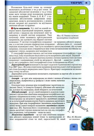 Мал. 45. Умовна система
прямокутних координат
Положення будь-якої точки на площині
визначають величиною х чи ^ цієї точки. За
однакової абсолютної величини х тау точка
може мати чотири різні положення залежно
від знаків координат. Точки А, Б, В, Г з од­
наковими абсолютними цифровими коор­
динатами, можуть розташовуватись у різних
місцях залежно від додатного чи від’ємного
значення абсцис та ординат.
# Кути напрямків. Усі лінії на земній по­
верхні мають відповідний напрямок, вираже­
ний кутом у градусах від початкової лінії чи
напрямку в певній системі координат. Таку
початкову лінію називають орієнтувальним
напрямком, що залежить від обраної системи
координат. У системі географічних координат - це напрямок дійсного мериді­
ана, а в системі плоских прямокутних координат - абсциса (вісь х) - осьовий
меридіан відповідної зони. Такі кути називають орієнтувальними, або кутами
напрямку, оскільки вони утворюються між точно встановленим постійним на­
прямком і лінією, напрямок якої вимірюється.
У топографії використовують дві системи координат (географічну і пря­
мокутну), тому відповідно виділяють кути напрямків двох видів. Перший -
це дирекційні кути, утворені вертикальними лініями прямокутної системи
координат і напрямками ліній на місцевості. Другий - азимути і румби -
кути, які утворюють лінії географічної сітки та напрямки на об’єкт.
Дирекційний кут визначають на карті за рухом годинникової стрілки від
Одо 360° (мал. 46.) між північним напрямком вертикальної лінії координат­
ної сітки (осьового меридіана зони Гаусса-Крюгера) і напрямком на визна­
чену точку чи об’єкт.
Дирекційні кути напрямків визначають переважно за картою або за магніт­
ним азимутом.
Азимут - це кут між напрямками на північ і певним об’єктом з точки спо­
стереження, вимірюється у градусах і може мати значення
від Одо 360°.
Оскільки існує різниця між географічним і магнітним по­
люсами Землі, то азимути бувають дійсними або магнітни­
ми, залежно від меридіана, який обирають за початковий.
Дійсний азимут - це кут, який вимірюють за рухом годин­
никової стрілки між північним напрямком географічного ме­
ридіана і напрямком на певну точку. При визначенні азимута
безпосередньо на місцевості враховують магнітний азимут,
деза початковий напрям відліку беруть напрямок магнітного
меридіана. Кут між географічним і магнітним меридіанами в
певній точці земної поверхні називають магнітним схилен­
ням (мал. 46). Значення його є позитивним, якщо північний
кінець магнітної стрілки відхиляється на схід від географіч­
ного меридіана, і негативним - якщо на захід.
Зближення меридіанів - це кут між північним напрям­
ком дійсного меридіана певної точки та вертикальною лі­
нією координатної сітки чи лінії, паралельній їй, який
Пн
Мал. 46. Магніт­
не схилення
93
 