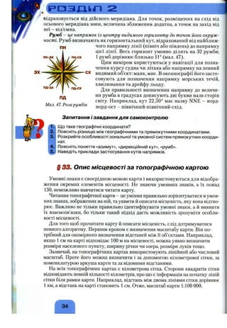 р а з л і і п 2
відраховується від дійсного меридіана. Для точок, розміщених на схід від
осьового меридіана зони, величина зближення додатна, а точок на захід від
неї - від’ємна.
Румб - це напрямок із центру видимого горизонту до точок його окруж­
ності. Румб визначають як горизонтальний кут, відрахований від найближ­
чого напрямку лінії (північ або південь) до напрямку
цієї лінії. Весь горизонт умовно ділять на 32 румби;
1 румб дорівнює близько 11° (мал. 47).
Цим виміром користуються у навігації для позна­
чення курсу судна чи літака або напрямку на певний
видимий об’єкт: маяк, мис. В океанографії його засто­
совують для позначення напрямку морських течій,
хвилювання та дрейфу льоду.
Для правильності визначення напрямку до величи­
ни румба в градусах дописують дві букви назв сторін
світу. Наприклад, кут 22,50° має назву NNE - норд-
норд-ост - північний-північний-схід.
пн-зх ПНгСХ
пд-зх пд-сх
пд
Мал. 47. Розарумбів
Запитання і завдання для самоконтролю
Що таке географічні координати?
Поясніть різницю між географічними та прямокутними координатами.
Розкрийте особливості зональної та умовної систем прямокутних коорди­
нат.
Поясніть поняття «азимут», «дирекційниіі кут», «румб».
Наведіть приклади застосування кутів напрямків.
f 33. Опис місцевості за топографічною картою
Умовні знаки є своєрідною мовою карти і використовуються для відобра­
ження окремих елементів місцевості. Не знаючи умовних знаків, а їх понад
150, неможливо навчитися читати карту.
Читання топографічної карти - це уміння правильно зорієнтуватися в умов­
них знаках, зображених на ній, та уявити й описати місцевість, яку вона відтво­
рює. Важливо не тільки правильно ідентифікувати умовні знаки, а й виявити
їх взаємозв’язки, бо тільки такий підхід дасть можливість зрозуміти особли­
вості місцевості.
Для того щоб прочитати карту й описати місцевість, слід дотримуватися
певного алгоритму. Першим кроком є визначення масштабу карти. Він по­
трібний для окомірного визначення відстаней між її об’єктами. Наприклад,
якщо 1 см на карті відповідає 100 м на місцевості, можна уявно визначити
розміри населеного пункту, ширину річки чи озера, розміри луків тощо.
Зазвичай, на топографічних картах використовують лінійний або числовий
масштаб. Проте його можна визначити і за допомогою кілометрової сітки, за
номенклатурою аркуша карти та за відомими відстанями.
На всіх топографічних картах є кілометрова сітка. Сторони квадратів сітки
відповідають певній кількості кілометрів, про що є інформація на початку ліній
сітки біля рамки карти. Наприклад, відстань між двома лініями сітки дорівнює
1 км, а відстань на карті становить 1см. Отже, масштаб карти 1:100 000.
94
 