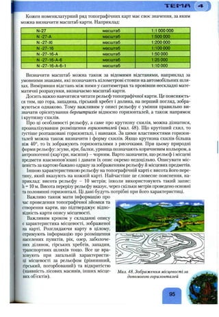 T iE S ^ n
Кожен номенклатурний ряд топографічних карт має своє значення, за яким
можна визначити масштаб карти. Наприклад:
N-27
N-21-к
N -27-ХІ
N-27-16
N-27-16-A
N-27-16-A-6
N-27-16-A-6-1
масштаб
масштаб
масштаб
масштаб
масштаб
масштаб
масштаб
1:1 000 000
1 500 000
200 000
100 000
50 000
25 000
1:10 000
Визначити масштаб можна також за відомими відстанями, наприклад за
умовними знаками, які позначають кілометрові стовпи на автомобільних шля­
хах. Вимірявши відстань між ними у сантиметрах та провівши нескладні мате­
матичні розрахунки, визначаємо масштаб карти.
Досить важко навчитися читати рельєф топографічної карти. Це пояснюєть­
ся тим, що гора, западина, гірський хребет і долина, на перший погляд, зобра­
жуються однаково. Тому важливим у описі рельєфу є уміння правильно ви­
значати орієнтування бергштрихів відносно горизонталей, а також напрямок
і крутизну схилів.
Про ці особливості рельєфу, а саме про крутизну схилів, можна дізнатися,
проаналізувавши розміщення горизонталей (мал. 48). Що крутіший схил, то
густіше розташовані горизонталі, і навпаки. За цими властивостями горизон­
талей можна також визначити і форму схилів. Якщо крутизна схилів більша
ніж 40°, то їх зображують горизонталями з рисочками. При цьому природні
форми рельєфу: зсуви, яри, балки, урвища позначають коричневим кольором, а
антропогенні (кар’єри, насипи) - чорним. Варто зазначити, що рельєф і місцеві
предмети взаємопов’язані і давати їх опис окремо недоцільно. Описувати міс­
цевість за картою бажано одразу за зображенням рельєфу й місцевих предметів.
Іншою характеристикою рельєфу на топографічній карті є висота його пере­
тину, який вказують на кожній карті. Найчастіше це словесне пояснення, на­
приклад: висота рельєфу - 10 метрів; інколи використовують такий запис:
h = 10 м..Висота перерізу рельєфу вказує, через скільки метрів проведено основні
та половинні горизонталі. Ці дані будуть потрібні при його характеристиці.
Важливо також мати інформацію про
час проведення топографічної зйомки та
створення карти, що підтверджує відпо­
відність карти опису місцевості.
Важливим кроком у складанні опису
є характеристика місцевості, зображеної
на карті. Розглядаючи карту в цілому,
отримують інформацію про розміщення
населених пунктів, рік, озер, заболоче­
них ділянок, гірських хребтів, западин,
транспортних шляхів тощо. Все це вра­
ховують при загальній характеристи­
ці місцевості за рельєфом (рівнинний,
гірський, погорбований) та відкритістю
(наявність лісових масивів, інших місце­
вих об’єктів).
Мал. 48. Зображення місцевості за
допомогою горизонталей
95
 