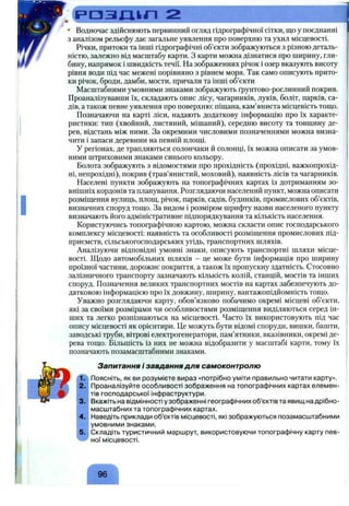 Р О З Л І к Л 2
• Водночас здійснюють первинний огляд гідрографічної сітки, що у поєднанні
з аналізом рельєфу дає загальне уявлення про поверхню та ухил місцевості.
Річки, притоки та інші гідрографічні об’єкти зображуються з різною деталь­
ністю, залежно від масштабу карти. З карти можна дізнатися про ширину, гли­
бину, напрямок і швидкість течії. На зображеннях річок і озер вказують висоту
рівня води під час межені порівняно з рівнем моря. Так само описують прито­
ки річок, броди, дамби, мости, причали та інші об’єкти
Масштабними умовними знаками зображують ґрунтово-рослинний покрив.
Проаналізувавши їх, складають опис лісу, чагарників, луків, боліт, парків, са­
дів, а також певне уявлення про поверхню: піщана, кам’яниста місцевість тощо.
Позначаючи на карті ліси, надають додаткову інформацію про їх характе­
ристики: тип (хвойний, листяний, мішаний), середню висоту та товщину де­
рев, відстань між ними. За окремими числовими позначеннями можна визна­
чити і запаси деревини на певній площі.
У регіонах, де трапляються солончаки й солонці, їх можна описати за умов­
ними штриховими знаками синього кольору.
Болота зображують з відомостями про прохідність (прохідні, важкопрохід-
ні, непрохідні), покрив (трав’янистий, моховий), наявність лісів та чагарників.
Населені пункти зображують на топографічних картах із дотриманням зо­
внішніх кордонів та планування. Розглядаючи населений пункт, можна описати
розміщення вулиць, площ, річок, парків, садів, будинків, промислових об’єктів,
визначних споруд тощо. За видом і розміром шрифту назви населеного пункту
визначають його адміністративне підпорядкування та кількість населення.
Користуючись топографічною картою, можна скласти опис господарського
комплексу місцевості: наявність та особливості розміщення промислових під­
приємств, сільськогосподарських угідь, транспортних шляхів.
Аналізуючи відповідні умовні знаки, описують транспортні шляхи місце­
вості. Щодо автомобільних шляхів - це може бути інформація про ширину
проїзної частини, дорожнє покриття, а також їх пропускну здатність. Стосовно
залізничного транспорту зазначають кількість колій, станцій, мостів та інших
споруд. Позначення великих транспортних мостів на картах забезпечують до­
датковою інформацією про їх довжину, ширину, вантажопідйомність тощо.
Уважно розглядаючи карту, обов’язково побачимо окремі місцеві об’єкти,
які за своїми розмірами чи особливостями розміщення виділяються серед ін­
ших та легко розпізнаються на місцевості. Часто їх використовують під час
опису місцевості як орієнтири. Це можуть бути відомі споруди, вишки, башти,
заводські труби, вітрові електрогенератори, пам’ятники, вказівники, окремі де­
рева тощо. Більшість із них не можна відобразити у масштабі карти, тому їх
позначають позамасштабними знаками.
Запитання і завдання для самоконтролю
Поясніть, як ви розумієте вираз «потрібно уміти правильно читати карту».
2. Проаналізуйте особливості зображення на топографічних картах елемен­
тів господарської інфраструктури.
3. Вкажіть на відмінності у зображенні географічних об’єктів та явищ на дрібно­
масштабних та топографічних картах.
4. Наведіть приклади об’єктів місцевості, які зображуються позамасштабними
умовними знаками.
5. Складіть туристичний маршрут, використовуючи топографічну карту пев-
^ ної місцевості.
96
 