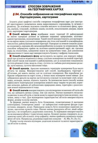Т Е М П 5 СПОСОБИ ЗОБРАЖЕННЯ
НА ГЕОГРАФІЧНИХ КАРТАХ
§ 34ш Способи зображення на географічних картах.
Картодіаграми, картограми
Існують різні графічні способи створення географічних карт для ілюстра­
ції просторового розміщення явищ навколишнього середовища, їх зв’язків і
розвитку. До основних належать способи якісного та кількісного фону, ареа­
лів, значків, точковий, лінійних знаків, ізоліній, локалізованих діаграм, знаків
руху, картограм і картодіаграм.
# Спосіб якісного фону відображає поділ території (ґі районування)
на якісно однорідні ділянки за певними ознаками: природними, політико-
адміністративними, економічними. Такий спосіб використовують для відтворен­
ня на картах явищ суцільного поширення, він тісно пов’язаний із класифікацією,
типологією, районуванням певної території. Однорідні за певною ознакою ділян­
ки позначають окремим або загальноприйнятим кольором чи штриховкою. Цим
способом зображують країни на політико-адміністративній карті, вік гірських
порід на геологічних, кліматичні пояси на кліматичних тощо. Для доповнення
інформативності таких карт використовують буквену і цифрову індексацію.
# Спосіб кількісного фону застосовують на картах для передачі інфор­
мації про кількісні відмінності явищ, суцільно поширених на певній території.
Цей спосіб також пов’язаний із районуванням, але за кількісним показником:
густота річкової сітки, модуль стоку, густота та глибина розчленування рельє­
фу, кути нахилу, густота населення тощо.
# Спосіб ареалів. Ареалом називають територію поширення будь-якого
об’єкта чи явища. Використовуючи цей спосіб, відображають території з
об’єктами, які мають значне, але не суцільне поширення. Він передбачає ви­
біркове зображення на карті площ, у межах яких поширене певне явище. Для
зображення ареалів на картах застосовують суцільні та пунктирні лінії, штри-
ховку, кольори, значки, підписи, індекси. За допомогою цього способу можна
зафіксувати територіальне поширення певного виду тварин чи рослин, корис­
них копалин, райони дії небезпечних природних явищ, територію з розселен­
ням певної національності тощо.
# Спосіб значків використовують для відтворення незначних об’єктів або
тих, що займають меншу площу, ніж сам значок. Значки називають місцезна­
ходження та вид об’єктів, а також можуть характеризувати їхню величину, зна­
чення, зміну в часі. Для відтворення характеристик об’єктів використовують
форму, розмір та колір значків.
За формою значки можуть бути буквеними, геометричними й наочними
(піктограми). Геометричні знаки - це найпростіші геометричні фігури (три­
кутники, квадрати, кола). Прикладом можуть бути позначення корисних ко­
палин, населених пунктів тощо. Наочні значки нагадують об’єкт, який зобра­
жується, і не потребують додаткових пояснень. їх переважно використовують
на великомасштабних і туристичних картах. Буквені значки створюють за до­
помогою однієї або кількох літер алфавіту, якими прийнято позначати геогра­
фічні об’єкти. Наприклад, родовища корисних копалин - АІ, Мп, Fe, Zn, Cu.
Розмір і колір значків відтворює додаткові кількісні та якісні характеристи­
ки об’єктів та явищ.
97
 