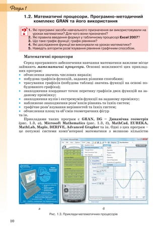 10
1.2. Математичні процесори. Програмно-методичний
комплекс GRAN та його використання
1. Які програмні засоби навчального призначення ви використовували на
уроках математики? Для чого вони призначені?
2. Які правила введення формул у табличному процесорі Excel 2007?
3. Що таке графік функції; графік рівняння?
4. Які дослідження функції ви виконували на уроках математики?
5. Наведіть алгоритм розв’язування рівняння графічним способом.
Математичні процесори
Серед програмного забезпечення навчання математики важливе місце
займають математичні процесори. Основні можливості цих приклад-
них програм:
 обчислення значень числових виразів;
 побудова графіків функцій, заданих різними способами;
 трасування графіків (побудова таблиці значень функції на основі по-
будованого графіка);
 знаходження координат точок перетину графіків двох функцій на за-
даному проміжку;
 знаходження нулів і екстремумів функції на заданому проміжку;
 наближене знаходження розв’язків рівнянь та їхніх систем;
 графічне розв’язування нерівностей та їхніх систем;
 обчислення площ та об’ємів геометричних фігур
та ін.
Прикладами таких програм є GRAN, DG – Динамічна геометрія
(рис. 1.3, а), Microsoft Mathematics (рис. 1.3, б), MathCad, EUREKA,
MathLab, Марle, DERIVE, Advanced Grapher та ін. Одні з цих програм –
це потужні системи комп’ютерної математики з великою кількістю
а б
Рис. 1.3. Приклади математичних процесорів
1. Які програмні засоби навчального призначення ви використовували на
уроках математики? Для чого вони призначені?
2. Які правила введення формул у табличному процесорі Excel 2007?
3. Що таке графік функції; графік рівняння?
4. Які дослідження функції ви виконували на уроках математики?
5. Наведіть алгоритм розв’язування рівняння графічним способом.
Ryvkind_159_10_Inform_akdm_11ukr_v.indd 10Ryvkind_159_10_Inform_akdm_11ukr_v.indd 10 21.07.2011 17:44:2121.07.2011 17:44:21
 