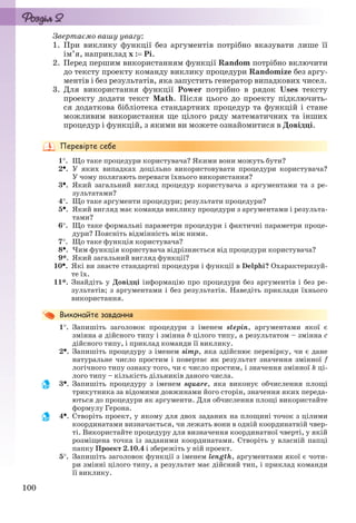 100
Звертаємо вашу увагу:
1. При виклику функції без аргументів потрібно вказувати лише її
ім’я, наприклад х : Pi.
2. Перед першим використанням функції Random потрібно включити
до тексту проекту команду виклику процедури Randomize без аргу-
ментів і без результатів, яка запустить генератор випадкових чисел.
3. Для використання функції Power потрібно в рядок Uses тексту
проекту додати текст Math. Після цього до проекту підключить-
ся додаткова бібліотека стандартних процедур та функцій і стане
можливим використання ще цілого ряду математичних та інших
процедур і функцій, з якими ви можете ознайомитися в Довідці.
1. Що таке процедури користувача? Якими вони можуть бути?
2. У яких випадках доцільно використовувати процедури користувача?
У чому полягають переваги їхнього використання?
3. Який загальний вигляд процедур користувача з аргументами та з ре-
зультатами?
4. Що таке аргументи процедури; результати процедури?
5. Який вигляд має команда виклику процедури з аргументами і результа-
тами?
6. Що таке формальні параметри процедури і фактичні параметри проце-
дури? Поясніть відмінність між ними.
7. Що таке функція користувача?
8. Чим функція користувача відрізняється від процедури користувача?
9*. Який загальний вигляд функції?
10. Які ви знаєте стандартні процедури і функції в Delphi? Охарактеризуй-
те їх.
11*. Знайдіть у Довідці інформацію про процедури без аргументів і без ре-
зультатів; з аргументами і без результатів. Наведіть приклади їхнього
використання.
1. Запишіть заголовок процедури з іменем stepin, аргументами якої є
змінна a дійсного типу і змінна b цілого типу, а результатом – змінна с
дійсного типу, і приклад команди її виклику.
2. Запишіть процедуру з іменем simp, яка здійснює перевірку, чи є дане
натуральне число простим і повертає як результат значення змінної f
логічного типу ознаку того, чи є число простим, і значення змінної k ці-
лого типу – кількість дільників даного числа.
3. Запишіть процедуру з іменем square, яка виконує обчислення площі
трикутника за відомими довжинами його сторін, значення яких переда-
ються до процедури як аргументи. Для обчислення площі використайте
формулу Герона.
4. Створіть проект, у якому для двох заданих на площині точок з цілими
координатами визначається, чи лежать вони в одній координатній чвер-
ті. Використайте процедуру для визначення координатної чверті, у якій
розміщена точка із заданими координатами. Створіть у власній папці
папку Проект 2.10.4 і збережіть у ній проект.
5. Запишіть заголовок функції з іменем length, аргументами якої є чоти-
ри змінні цілого типу, а результат має дійсний тип, і приклад команди
її виклику.
Ryvkind_159_10_Inform_akdm_11ukr_v.indd 100Ryvkind_159_10_Inform_akdm_11ukr_v.indd 100 21.07.2011 17:44:3221.07.2011 17:44:32
 