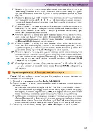 101
6. Запишіть функцію, яка виконує обчислення довжини відрізка за відо-
мими координатами його кінців. Запишіть команду виклику цієї функ-
ції для обчислення довжини відрізка а з координатами кінців (0; 0) та
(20; 30).
7 . Запишіть функцію, в якій обчислюється значення факторіалу заданого
натурального числа n (n!  1 2 3 … n). Запишіть команду викорис-
тання цієї функції для обчислення суми факторіалів перших п’яти на-
туральних чисел.
8. Створіть проект, у якому можна знайти максимальне із чотирьох зада-
них різних цілих чисел. Використайте функцію для знаходження біль-
шого з двох заданих цілих чисел. Створіть у власній папці папку Про-
ект 2.10.8 і збережіть у ній проект.
9. Створіть проект, у якому для двох заданих цілих чисел визначається,
яке з них має більшу суму цифр. Використайте функцію для знахо-
дження суми цифр заданого цілого числа. Створіть у власній папці пап-
ку Проект 2.10.9 і збережіть у ній проект.
10. Створіть проект, у якому для двох заданих цілих чисел визначається,
яке з них має більшу суму дільників. Використайте функцію для зна-
ходження суми дільників заданого цілого числа. Створіть у папці Мої
документи папку Проект 2.10.10 і збережіть у ній проект.
11*. Створіть проект, у якому для заданого цілого числа визначається, чи є
одночасно простим саме число і число, записане тими самими цифрами,
взятими у зворотному порядку. Використайте функцію для визначення
того, чи є число простим. Створіть у власній папці папку Проект 2.10.11
і збережіть у ній проект.
12. Створіть проект, у якому обчислюється сума
. Створіть у власній папці папку Проект 2.10.12 і збережіть у
ній проект.
10. Використання підпрограм
Увага! Під час роботи з комп’ютером дотримуйтеся правил безпеки та
санітарно-гігієнічних норм.
1. Відкрийте середовище розробки Turbo Delphi 2006.
2. Створіть проект, у якому двома способами обчислюється площа опуклого
чотирикутника:
1) за відомими довжинами сторін АВ, ВС, CD, DA та довжиною діагоналі
АС. Використайте процедуру обчислення площі трикутника за форму-
лою Герона. Складіть обробник події OnClick першої кнопки, виконання
якого приведе до виведення розв’язку задачі у вікно повідомлення;
2) за відомими координатами вершин чотирикутника, поданими у порядку
обходу. Використайте функцію обчислення довжини відрізка за коорди-
натами його кінців. Складіть обробник події OnClick другої кнопки, ви-
конання якого приведе до виведення розв’язку задачі в окремий напис.
3. Створіть у власній папці папку Практична 10 і збережіть у ній проект.
Ryvkind_159_10_Inform_akdm_11ukr_v.indd 101Ryvkind_159_10_Inform_akdm_11ukr_v.indd 101 21.07.2011 17:44:3221.07.2011 17:44:32
 