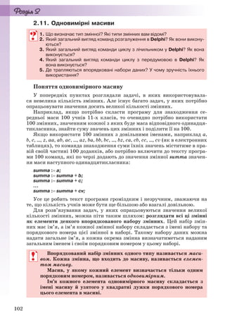 102
2.11. Одновимірні масиви
1. Що визначає тип змінної? Які типи змінних вам відомі?
2. Який загальний вигляд команд розгалуження в Delphi? Як вони викону-
ються?
3. Який загальний вигляд команди циклу з лічильником у Delphi? Як вона
виконується?
4. Який загальний вигляд команди циклу з передумовою в Delphi? Як
вона виконується?
5. Де трапляються впорядковані набори даних? У чому зручність їхнього
використання?
Поняття одновимірного масиву
У попередніх пунктах розглядали задачі, в яких використовувала-
ся невелика кількість змінних. Але існує багато задач, у яких потрібно
опрацьовувати значення досить великої кількості змінних.
Наприклад, якщо потрібно скласти програму для знаходження се-
редньої маси 100 учнів 11-х класів, то очевидно потрібно використати
100 змінних, значенням кожної з яких буде маса відповідного одинадця-
тикласника, знайти суму значень цих змінних і поділити її на 100.
Якщо використати 100 змінних з довільними іменами, наприклад a,
b, c, ..., z, aa, ab, ac, ..., az, ba, bb, bc, ..., bz, ca, cb, cc, ..., cv (як в електронних
таблицях), то команда знаходження суми їхніх значень міститиме в пра-
вій своїй частині 100 доданків, або потрібно включити до тексту програ-
ми 100 команд, які по черзі додають до значення змінної summa значен-
ня маси наступного одинадцятикласника:
summa : a;
summa : summa + b;
summa : summa + c;
...
summa : summa + cv;
Усе це робить текст програми громіздким і незручним, зважаючи на
те, що кількість учнів може бути ще більшою або взагалі довільною.
Для розв’язування задач, у яких опрацьовуються значення великої
кількості змінних, можна піти таким шляхом: розглядати всі ці змінні
як елементи деякого впорядкованого набору змінних. Цей набір змін-
них має ім’я, а ім’я кожної змінної набору складається з імені набору та
порядкового номера цієї змінної в наборі. Такому набору даних можна
надати загальне ім’я, а кожна окрема змінна визначатиметься наданим
загальним іменем і своїм порядковим номером у цьому наборі.
Впорядкований набір змінних одного типу називається маси-
вом. Кожна змінна, що входить до масиву, називається елемен-
том масиву.
Масив, у якому кожний елемент визначається тільки одним
порядковим номером, називається одновимірним.
Ім’я кожного елемента одновимірного масиву складається з
імені масиву й узятого у квадратні дужки порядкового номера
цього елемента в масиві.
1. Що визначає тип змінної? Які типи змінних вам відомі?
2. Який загальний вигляд команд розгалуження в Delphi? Як вони викону-
ються?
3. Який загальний вигляд команди циклу з лічильником у Delphi? Як вона
виконується?
4. Який загальний вигляд команди циклу з передумовою в Delphi? Як
вона виконується?
5. Де трапляються впорядковані набори даних? У чому зручність їхнього
використання?
Впорядкований набір змінних одного типу називається маси-
вом. Кожна змінна, що входить до масиву, називається елемен-
том масиву.
Масив, у якому кожний елемент визначається тільки одним
порядковим номером, називається одновимірним.
Ім’я кожного елемента одновимірного масиву складається з
імені масиву й узятого у квадратні дужки порядкового номера
цього елемента в масиві.
Ryvkind_159_10_Inform_akdm_11ukr_v.indd 102Ryvkind_159_10_Inform_akdm_11ukr_v.indd 102 21.07.2011 17:44:3221.07.2011 17:44:32
 