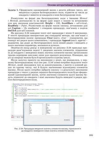 105
Задача 1. Сформувати одновимірний масив з десяти дійсних чисел, які
вводяться в рядки багаторядкового поля, піднести ці числа до
квадрата і вивести ці квадрати в інше багаторядкове поле.
Розмістимо на формі два багаторядкових поля з іменами Memo1
і Memo2, розташуємо їх на формі одне поруч з іншим та встановимо
для них значення властивостей: Height  150, ScrollBars  ssVertical,
ReadOnly  False. Розмістимо на формі також кнопку, встановимо для
неї Caption  'До квадрата' і створимо процедуру, пов’язану з подією
OnClick для цієї кнопки.
На рисунку 2.54 наведено текст цієї процедури і вікно її виконання.
У тексті процедури використано два стандартні методи, що пов’язані з
багаторядковим полем: процедура Clear (англ. clear – очищувати), що
очищує всі рядки цього компонента, і процедура Append (англ. append –
додавати), що додає до багаторядкового поля новий рядок і виводить у
нього значення параметра, вказаного в дужках.
Звертаємо вашу увагу: в наведеному на рисунку 2.54 прикладі про-
цедури розв’язування задачі 1 уведення значень елементів, піднесення
їх до квадрата і виведення нових значень елементів масиву організовано
трьома окремими циклами лише для кращого розуміння. Очевидно, що
усі ці операції можна було б організувати в одному циклі.
Після запуску проекту на виконання у вікні, що відкрилося, у пер-
шому багаторядковому полі (на рис. 2.54 зліва) потрібно видалити текст
Memo1, який знаходився там за замовчуванням, і ввести в кожний ря-
док по одному числу, які й будуть значеннями відповідних елементів
масиву. Після цього потрібно вибрати кнопку і в результаті виконання
процедури з чисел у рядках першого багаторядкового поля буде сформо-
ваний одновимірний масив, потім значення елементів цього масиву бу-
дуть піднесені до квадрата і нові значення будуть виведені в рядки дру-
гого багаторядкового поля.
Рис. 2.54. Процедура введення значень елементів масиву, піднесення їх
до квадрата і виведення нових значень елементів масиву
Ryvkind_159_10_Inform_akdm_11ukr_v.indd 105Ryvkind_159_10_Inform_akdm_11ukr_v.indd 105 21.07.2011 17:44:3221.07.2011 17:44:32
 
