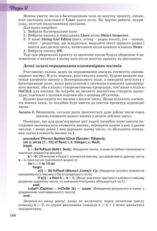 106
Можна увести числа в багаторядкове поле до запуску проекту, зміню-
ючи значення властивості Lines цього поля. Це зручно робити, напри-
клад, на етапі налагодження програми.
Для цього потрібно:
1. Вибрати багаторядкове поле.
2. Вибрати кнопку в кінці рядка Lines вікна Object Inspector.
3. У вікні String List Editor (англ. string – рядок тексту, list – список,
editor – редактор), що відкрилося, видалити текст першого рядка і
ввести дані десяти чисел, натискаючи після кожного клавішу Enter.
4. Вибрати кнопку ОК.
Тоді при збереженні проекту ці значення також будуть збережені й ав-
томатично з’являться в цьому полі після запуску проекту на виконання.
Деякі задачі опрацювання одновимірних масивів
Розглянемо кілька задач на опрацювання значень елементів однови-
мірного масиву. В усіх задачах, розглянутих нижче, будемо вводити зна-
чення елементів масиву з багаторядкового поля, а виводити результат у
багаторядкове поле, якщо результатом є значення елементів одновимір-
ного масиву, або в напис; створюватимемо процедури, пов’язані з подією
OnClick для кнопки. За потреби ви зможете аналогічно створити проце-
дури, пов’язані з іншими подіями або з іншими об’єктами.
Будемо розглядати всі масиви з десяти чисел. Якщо кількість елемен-
тів масиву інша, то потрібно буде внести до текстів процедур відповідні
зміни.
Задача 2. Визначити, скільки разів трапляється дане дійсне число серед
значень елементів даного масиву з десяти дійсних чисел.
Очевидно, що для розв’язування цієї задачі потрібно переглянути по-
слідовно значення всіх елементів масиву, порівняти кожне з них з даним
числом, і якщо деяке з них дорівнює цьому числу, то збільшити лічиль-
ник таких елементів масиву на 1.
procedure TForm1.Button1Click (Sender: TObject);
var a: array [1..10] of Real; i, k: Integer; x: Real;
begin
x : StrToFloat (Edit1.Text); {Уведення числа, з яким потрібно порівнювати
значення елементів масиву}
k : 0; {Лічильник кількості елементів масиву, що дорівнюють даному числу
х – їх поки що не траплялося жодного}
for i : 1 to 10 do
begin
a[i] : StrToFloat (Memo1.Lines[i-1]); {Уведення значень елементів
одновимірного масиву з багаторядкового поля}
if a[i]  x then k : k + 1; {Якщо значення чергового елемента масиву
дорівнює заданому числу, то значення лічильника збільшується на 1}
end;
Label1.Caption : IntToStr (k) + ' разів' {Виведення результату в напис з
додаванням пояснювального тексту}
end;
Звертаємо вашу увагу: якщо не включити перед початком циклу
команду k : 0, то перше виконання команди k : k + 1 може виявитися
некоректним.
Ryvkind_159_10_Inform_akdm_11ukr_v.indd 106Ryvkind_159_10_Inform_akdm_11ukr_v.indd 106 21.07.2011 17:44:3221.07.2011 17:44:32
 