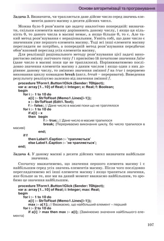 107
Задача 3. Визначити, чи трапляється дане дійсне число серед значень еле-
ментів даного масиву з десяти дійсних чисел.
Можна було б розв’язати цю задачу аналогічно попередній: визначи-
ти, скільки елементів масиву дорівнюють даному числу, і якщо ця кіль-
кість 0, то даного числа в масиві немає, а якщо більше 0, то є. Але та-
кий метод розв’язування є нераціональним. Уявіть собі, що дане число є
значенням уже першого елемента масиву. Тоді всі інші елементи масиву
переглядати не потрібно, а попередній метод розв’язування передбачає
обов’язковий перегляд усіх елементів масиву.
Для реалізації раціонального методу розв’язування цієї задачі вико-
ристаємо змінну логічного типу f і присвоїмо їй початкове значення false
(дане число в масиві поки ще не траплялося). Порівнюватимемо послі-
довно значення елементів масиву з даним числом і якщо один з них до-
рівнює даному числу, то змінимо значення змінної f на true і перервемо
виконання циклу командою break (англ. break – переривати). Виведення
результату реалізуємо залежно від значення змінної f.
procedure TForm1.Button1Click (Sender: TObject);
var a: array [1..10] of Real; i: Integer; x: Real; f: Boolean;
begin
for i : 1 to 10 do
a[i] : StrToFloat (Memo1.Lines[i-1]);
x : StrToFloat (Edit1.Text);
f : false; // Дане число в масиві поки що не траплялося
for i : 1 to 10 do
if a[i]  x
then begin
f : true; // Дане число в масиві трапилося
break; {Перериваємо виконання циклу, бо число трапилося в
масиві}
end;
if f
then Label1.Caption : 'трапляється'
else Label1.Caption : 'не трапляється';
end;
Задача 4. У даному масиві з десяти дійсних чисел визначити найбільше
значення.
Спочатку вважатимемо, що значення першого елемента масиву і є
найбільшим серед усіх значень елементів масиву. Після чого послідовно
переглядатимемо всі інші елементи масиву і якщо трапиться значення,
яке більше за те, яке ми на даний момент вважаємо найбільшим, то зро-
бимо це значення найбільшим.
procedure TForm1.Button1Click (Sender: TObject);
var a: array [1..10] of Real; i: Integer; max: Real;
begin
for i : 1 to 10 do
a[i] : StrToFloat (Memo1.Lines[i-1]);
max : a[1]; // Вважаємо, що найбільший елемент – перший
for i : 2 to 10 do
if a[i] > max then max : a[i]; {Замінюємо значення найбільшого еле-
мента}
Ryvkind_159_10_Inform_akdm_11ukr_v.indd 107Ryvkind_159_10_Inform_akdm_11ukr_v.indd 107 21.07.2011 17:44:3221.07.2011 17:44:32
 