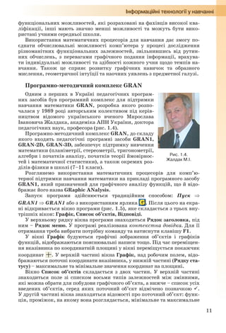 11
функціональних можливостей, які розраховані на фахівців високої ква-
ліфікації, інші мають значно менші можливості та можуть бути вико-
ристані учнями середньої школи.
Використання математичних процесорів для навчання дає змогу по-
єднати обчислювальні можливості комп’ютера у процесі дослідження
різноманітних функціональних залежностей, звільнившись від рутин-
них обчислень, з перевагами графічного подання інформації, врахува-
ти індивідуальні можливості та здібності кожного учня щодо темпів на-
вчання. Також це сприяє розвитку графічних навичок та образного
мислення, геометричної інтуїції та наочних уявлень з предметної галузі.
Програмно-методичний комплекс GRAN
Одним з перших в Україні педагогічних програм-
них засобів був програмний комплекс для підтримки
навчання математики GRAN, розробка якого розпо-
чалася у 1989 році авторським колективом під керів-
ництвом відомого українського вченого Мирослава
Івановича Жалдака, академіка АПН України, доктора
педагогічних наук, професора (рис. 1.4).
Програмно-методичний комплекс GRAN, до складу
якого входять педагогічні програмні засоби GRAN1,
GRAN-2D, GRAN-3D, забезпечує підтримку вивчення
математики (планіметрії, стереометрії, тригонометрії,
алгебри і початків аналізу, початків теорії ймовірнос-
тей і математичної статистики), а також окремих роз-
ділів фізики в школі (7–11 класи).
Розглянемо використання математичних процесорів для комп’ю-
терної підтримки навчання математики на прикладі програмного засобу
GRAN1, який призначений для графічного аналізу функцій, що й відо-
бражає його назва GRaphic ANalysis.
Запуск програми здійснюється традиційним способом: Пуск 
GRAN1  GRAN1 або з використанням ярлика . Після цього на екра-
ні відкривається вікно програми (рис. 1.5), яке складається з трьох вну-
трішніх вікон: Графік, Список об’єктів, Відповіді.
У верхньому рядку вікна програми знаходиться Рядок заголовка, під
ним – Рядок меню. У програмі реалізована контекстна довідка. Для її
отримання треба вибрати потрібну команду та натиснути клавішу F1.
У вікні Графік будуються графічні зображення об’єктів і графіків
функцій, відображаються пояснювальні написи тощо. Під час переміщен-
ня вказівника по координатній площині у вікні переміщується покажчик
координат . У верхній частині вікна Графік, над робочим полем, відо-
бражаються поточні координати вказівника, у нижній частині (Рядку ста-
тусу) – максимальне та мінімальне значення координат на площині.
Вікно Список об’єктів складається з двох частин. У верхній частині
знаходиться поле зі списком восьми типів залежностей між змінними,
які можна обрати для побудови графічного об’єкта, а нижче – список усіх
введених об’єктів, серед яких поточний об’єкт відмічено позначкою .
У другій частині вікна знаходяться відомості про поточний об’єкт: функ-
ція, проміжок, на якому вона розглядається, мінімальне та максимальне
Рис. 1.4.
Жалдак М.І.
Ryvkind_159_10_Inform_akdm_11ukr_v.indd 11Ryvkind_159_10_Inform_akdm_11ukr_v.indd 11 21.07.2011 17:44:2121.07.2011 17:44:21
 