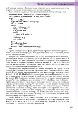 111
ної частини масиву, і його значення обмінюється зі значенням елемента,
першого серед ще невпорядкованої частини масиву.
Відповідна процедура, в якій реалізується цей метод, виглядає так:
procedure TForm1.Button2Click (Sender: TObject);
var a: array [1..10] of integer; i, j, min, nmin: integer;
begin
for i : 1 to 10 do
a[i] : StrToInt (Memo1.Lines[i-1]);
for i : 1 to 9 do
begin
min : a[i]; nmin : i;
for j : i+1 to 10 do
if a[j] < min then
begin
min : a[j]; nmin : j;
end;
a[nmin] : a[i];
a[i] : min;
end;
Memo2.Lines.Clear;
for i : 1 to 10 do
Memo2.Lines.Append (IntToStr (a[i]))
end;
Продемонструємо той факт, що пошук потрібного значення серед зна-
чень елементів масиву (задача 3) відбуватиметься значно швидше, якщо
масив упорядкований.
Якщо масив невпорядкований, то задачу можна розв’язати методом,
розглянутим вище. При реалізації цього методу, якщо даного числа в
масиві немає, то для з’ясування цього факту потрібно буде порівняти
дане число зі значеннями усіх елементів масиву. І якщо кількість еле-
ментів масиву велика, наприклад 1000, то й число порівнянь (а отже і
час виконання проекту) буде відповідним.
Якщо ж масив впорядкований, то можна з’ясувати, чи є дане число в
масиві, іншим способом, значно ефективнішим. Пояснимо його на при-
кладі. Нехай маємо впорядкований за зростанням масив з десяти чисел:
2, 5, 8, 12, 13, 16, 17, 20, 22, 30 і деяке дане число х. Порівняємо це чис-
ло із значенням елемента масиву, який знаходиться посередині масиву
(з числом 13). Якщо дане число х дорівнює 13, то воно в масиві є, якщо
ні, то з’ясуємо, чи більше дане число за 13 (х > 13). Якщо так, то його по-
трібно шукати тільки серед правої половини масиву, якщо ні, то тільки
серед лівої половини масиву. Таким чином область пошуку звужується
вдвічі. На наступному кроці робимо так само: порівнюємо дане число із
значенням елемента масиву, який знаходиться посередині тієї части-
ни масиву, яка залишилися для пошуку. Знову або дане число дорівнює
значенню цього елемента масиву, або залишаємо для пошуку або ліву,
або праву половини тієї частини масиву, що залишилася, тобто область
пошуку знову зменшується вдвічі.
Такий метод пошуку є ефективнішим, ніж попередній, бо значно
швидше приводить до результату, особливо для великих N (максимум за
[log2N] + 1 кроків, де N – кількість елементів у масиві, а квадратними
дужками тут позначена ціла частина числа).
Ryvkind_159_10_Inform_akdm_11ukr_v.indd 111Ryvkind_159_10_Inform_akdm_11ukr_v.indd 111 21.07.2011 17:44:3221.07.2011 17:44:32
 