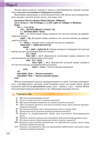 112
Такий метод пошуку заданого числа в одновимірному масиві назива-
ється методом половинного (бінарного) пошуку.
Відповідна процедура, в якій реалізується цей метод для впорядкова-
ного масиву з десяти цілих чисел, виглядає так:
procedure TForm1.Button1Click (Sender: TObject);
var a: array [1..10] of Integer; i, x, left, right, m: Integer; f: Boolean;
begin
for i : 1 to 10 do
a[i] : StrToInt (Memo1.Lines[i-1]);
x : StrToInt (Edit1.Text);
left : 1; {Початковий номер елемента тієї частини масиву, де відбува-
тиметься пошук}
right: 10; {Кінцевий номер елемента тієї частини масиву, де відбува-
тиметься пошук}
f : false; // Задане число в масиві поки що не знайдене
while (left < right) and not f do
begin
m : (left + right) div 2; {Номер елемента посередині тієї частини
масиву, де далі продовжуватиметься пошук}
if x > a[m]
then left : m+1 {Змінюється початковий номер елемента тієї
частини масиву, де відбуватиметься пошук}
else if x < a[m]
then right : m-1 {Змінюється останній номер елемента
тієї частини масиву, де відбуватиметься пошук}
else f : true; // Число в масиві знайшлося
end;
if f
then Edit1.Text : 'Число в масиві є'
else Edit1.Text : 'Числа в масиві немає';
end;
Метод половинного поділу використовували в своїх логічних міркуван-
нях, класифікаціях, методах розв’язування задач ще давні греки. Вони
називали цей метод дихотомією (грец. δῐχῆ – навпіл, τομή – поділ). Може
й ви використовували цей метод у грі «Відгадай задумане число».
1. Що таке одновимірний масив?
2. З чого складається ім’я елемента масиву?
3. Що може використовуватись як номер елемента масиву?
4*. При складанні проектів для розв’язування яких задач зручно викорис-
товувати масиви?
5. Як записати змінну типу одновимірний масив у рядку var?
6. Яким може бути діапазон номерів елементів масиву?
7. Назвіть та охарактеризуйте відомі вам властивості багаторядкового
поля.
8. Назвіть і поясніть відомі вам стандартні методи багаторядкового поля.
9. Як увести числа в багаторядкове поле до запуску проекту?
10. Опишіть різні способи визначення, чи трапляється задане число серед
значень елементів масиву.
11. Опишіть послідовність дій для визначення найбільшого значення серед
значень елементів масиву.
Ryvkind_159_10_Inform_akdm_11ukr_v.indd 112Ryvkind_159_10_Inform_akdm_11ukr_v.indd 112 21.07.2011 17:44:3221.07.2011 17:44:32
 