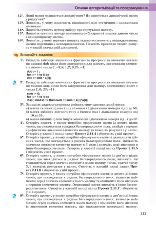 113
12. Який масив називається динамічним? Як описується динамічний масив
у рядку var?
13. Поясніть, у чому полягають відмінності між статичним і динамічним
масивами.
14. Поясніть сутність методу вибору при сортуванні масиву.
15. Поясніть сутність методу половинного (бінарного) пошуку даного числа
в одновимірному масиві.
16*. Поясніть, у чому перевага пошуку заданого елемента у впорядкованому
масиві порівняно з невпорядкованим. Наведіть приклади такого пошу-
ку у вашій навчальній діяльності.
1. Складіть таблицю виконання фрагмента програми та визначте значен-
ня змінної dob після його завершення для масиву, значеннями елемен-
тів якого є числа 2; –3,5; 1,2; 0,25; –4:
dob := 1;
for i := 1 to 5 do
dob := dob * a[i];
2. Cкладіть таблицю виконання фрагмента програми та визначте значен-
ня змінної sum після його завершення для масиву, значеннями якого є
числа 2; 0; 23; –14:
sum := 0;
for i := 1 to 4 do
if a[i] mod 2 =0 then sum := sum + a[i]*a[i];
3. Запишіть рядок оголошення змінних типу одновимірний масив:
а) масив змінних цілого типу з іменем х і діапазоном номерів від 1 до 50;
б) масив змінних дійсного типу з іменем mas і діапазоном номерів від
10 до 35;
в) масив змінних цілого типу з іменем tab і діапазоном номерів від –7 до 12.
4. Створіть проект, у якому потрібно сформувати масив із десяти цілих
чисел, що знаходяться в рядках багаторядкового поля, знайдіть середнє
арифметичне значення елементів масиву та виведіть результат у напис.
Створіть у власній папці папку Проект 2.11.4 і збережіть у ній проект.
5. Створіть проект, у якому потрібно сформувати масив із дванадцяти дій-
сних чисел, що знаходяться в рядках багаторядкового поля, збільшіть
значення кожного елемента масиву в 3 рази і виведіть нові значення в
інше багаторядкове поле. Створіть у власній папці папку Проект 2.11.5
і збережіть у ній проект.
6. Створіть проект, у якому потрібно сформувати масив із дев’яти цілих
чисел, що знаходяться в рядках багаторядкового поля, визначте, чи
трапляються серед значень елементів цього масиву числа, кратні числу
3, і виведіть результат у напис. Створіть у власній папці папку Про-
ект 2.11.6 і збережіть у ній проект.
7. Створіть проект, у якому потрібно сформувати масив із десяти дійсних
чисел, що знаходяться в рядках багаторядкового поля, визначте най-
менше серед значень елементів цього масиву та обміняйте його місцями
з першим елементом масиву. Отриманий масив виведіть в інше багато-
рядкове поле. Створіть у власній папці папку Проект 2.11.7 і збережіть
у ній проект.
8. Створіть проект, у якому потрібно сформувати масив із дев’яти дійсних
чисел, що знаходяться в рядках багаторядкового поля, визначте най-
більше серед значень елементів цього масиву і обміняйте його місцями
із значенням елемента масиву, що знаходиться посередині масиву.
Ryvkind_159_10_Inform_akdm_11ukr_v.indd 113Ryvkind_159_10_Inform_akdm_11ukr_v.indd 113 21.07.2011 17:44:3221.07.2011 17:44:32
 