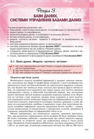 115
У цьому розділі ви дізнаєтеся про:
 бази даних, комп’ютерні бази даних, їх класифікацію та призначення;
 моделі даних, їх класифікацію;
 реляційну модель даних, її особливості та основні об’єкти;
 зв’язки в базах даних, їх класифікацію;
 модель «сутність–зв’язок», правила її побудови та відображення на
базу даних;
 системи управління базами даних, їх призначення;
 систему управління базами даних Access 2007 і можливості, які вона
надає користувачу під час роботи з базами даних;
 створення, редагування та форматування таблиць, форм, запитів і зві-
тів бази даних у середовищі СУБД Access 2007;
 пошук, сортування та фільтрування даних засобами СУБД Access 2007.
3.1. Бази даних. Модель «сутність–зв’язок»
1. Що таке інформаційна система? Назвіть складові інформаційної систе-
ми та їх призначення.
2. Що таке модель об’єкта? Які різновиди моделей ви знаєте?
3. Що таке предметна область? Наведіть приклади предметних областей.
Поняття про бази даних
Необхідність пошуку потрібної інформації у людини виникає повсяк-
час, незалежно від сфери її професійних інтересів: з якої платформи від-
правляється потяг на Хмельницький, як приготувати вареники з вишня-
ми, яку будову має молекула води, скільки днів тривала Друга світова ві-
йна, чи справджується прикмета про чорну кішку, яка частота змінного
електричного струму в побутовій електричній мережі, яке закінчення
мають іменники третьої відміни в родовому відмінку однини та ін. Відпо-
віді на частину з цих запитань людина може отримати зі своєї пам’яті,
для отримання інших необхідно звернутися до інформаційної системи за-
лізничного вокзалу, переглянути кулінарну книжку, довідник з хімії, фі-
зики чи електротехніки, посібник з правопису тощо. Для полегшення по-
шуку потрібної інформації людство придумало багато засобів – універ-
сальні енциклопедії та енциклопедії з предметних галузей, довідники й
словники, довідкові бюро та інформаційні табло та ін.
Обсяги повідомлень, які накопичило людство, невпинно зростають.
Так, при розкопках стародавнього міста шумерів Ур було знайдено понад
20 тисяч глиняних табличок з відомостями про звичаї давнього народу,
його легенди та історичні події, що відбувалися понад 5 тисяч років
тому. Знаменита Александрійська бібліотека, яка була заснована в Єгипті
у ІІІ ст. до нової ери, за різними джерелами містила від 100 до 700 тисяч
1. Що таке інформаційна система? Назвіть складові інформаційної систе-
ми та їх призначення.
2. Що таке модель об’єкта? Які різновиди моделей ви знаєте?
3. Що таке предметна область? Наведіть приклади предметних областей.
Ryvkind_159_10_Inform_akdm_11ukr_v.indd 115Ryvkind_159_10_Inform_akdm_11ukr_v.indd 115 21.07.2011 17:44:3321.07.2011 17:44:33
 