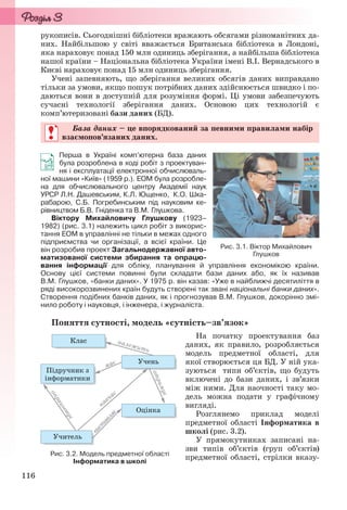 116
рукописів. Сьогоднішні бібліотеки вражають обсягами різноманітних да-
них. Найбільшою у світі вважається Британська бібліотека в Лондоні,
яка нараховує понад 150 млн одиниць зберігання, а найбільша бібліотека
нашої країни – Національна бібліотека України імені В.І. Вернадського в
Києві нараховує понад 15 млн одиниць зберігання.
Учені запевняють, що зберігання великих обсягів даних виправдано
тільки за умови, якщо пошук потрібних даних здійснюється швидко і по-
даються вони в доступній для розуміння формі. Ці умови забезпечують
сучасні технології зберігання даних. Основою цих технологій є
комп’ютеризовані бази даних (БД).
База даних – це впорядкований за певними правилами набір
взаємопов’язаних даних.
Перша в Україні комп’ютерна база даних
була розроблена в ході робіт з проектуван-
ня і експлуатації електронної обчислюваль-
ної машини «Київ» (1959 р.). ЕОМ була розробле-
на для обчислювального центру Академії наук
УРСР Л.Н. Дашевським, К.Л. Ющенко, К.О. Шка-
рабарою, С.Б. Погребинським під науковим ке-
рівництвом Б.В. Гніденка та В.М. Глушкова.
Віктору Михайловичу Глушкову (1923–
1982) (рис. 3.1) належить цикл робіт з викорис-
тання ЕОМ в управлінні не тільки в межах одного
підприємства чи організації, а всієї країни. Це
він розробив проект Загальнодержавної авто-
матизованої системи збирання та опрацю-
вання інформації для обліку, планування й управління економікою країни.
Основу цієї системи повинні були складати бази даних або, як їх називав
В.М. Глушков, «банки даних». У 1975 р. він казав: «Уже в найближчі десятиліття в
ряді високорозвинених країн будуть створені так звані національні банки даних».
Створення подібних банків даних, як і прогнозував В.М. Глушков, докорінно змі-
нило роботу і науковця, і інженера, і журналіста.
Поняття сутності, модель «сутність–зв’язок»
На початку проектування баз
даних, як правило, розробляється
модель предметної області, для
якої створюється ця БД. У ній ука-
зуються типи об’єктів, що будуть
включені до бази даних, і зв’язки
між ними. Для наочності таку мо-
дель можна подати у графічному
вигляді.
Розглянемо приклад моделі
предметної області Інформатика в
школі (рис. 3.2).
У прямокутниках записані на-
зви типів об’єктів (груп об’єктів)
предметної області, стрілки вказу-
База даних – це впорядкований за певними правилами набір
взаємопов’язаних даних.
Рис. 3.1. Віктор Михайлович
Глушков
Рис. 3.2. Модель предметної області
Інформатика в школі
Ryvkind_159_10_Inform_akdm_11ukr_v.indd 116Ryvkind_159_10_Inform_akdm_11ukr_v.indd 116 21.07.2011 17:44:3321.07.2011 17:44:33
 
