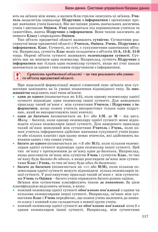 117
ють на зв’язки між ними, а написи біля стрілок описують ці зв’язки. Учи-
тель заздалегідь опрацьовує Підручник з інформатики і організовує про-
цес навчання учнів (навчає). Він же оцінює рівень навчальних досягнень
учнів і виставляє Оцінки. Учні навчаються під керівництвом учителя та
самостійно, маючи Підручник з інформатики. Вони також належать до
певного Класу і отримують Оцінки.
Тип об’єкта предметної області називають сутністю. Сутностями роз-
глянутої вище предметної області є Учитель, Оцінка, Учень, Підручник з
інформатики, Клас. Сутності, по суті, є сукупностями однотипних об’єк-
тів. Наприклад, сутність Клас може складатися з об’єктів 11-А, 11-Б, 11-В
тощо. Окремі об’єкти сутності називають екземплярами сутності. Сут-
ність має як мінімум один екземпляр. Наприклад, сутність Підручник з
інформатики має тільки один екземпляр сутності, якщо всі учні школи
навчаються за одним і тим самим підручником з інформатики.
Сутність предметної області – це тип реального або уявно-
го об’єкта предметної області.
При подальшій формалізації моделі словесний опис зв’язків між сут-
ностями замінюють на їх умовні позначення відповідного типу. За мно-
жинністю виділяють такі типи зв’язків:
 один до одного (позначається як 1:1), коли одному екземпляру однієї
сутності відповідає один екземпляр іншої сутності. Для наведеного
прикладу такий зв’язок є між сутностями Учитель і Підручник з ін-
форматики, якщо кожен учитель використовує тільки один підруч-
ник, який не використовують інші вчителі;
 один до багатьох (позначається як 1: або 1:М, де М – від англ.
Many – багато), коли одному екземпляру однієї сутності може відпо-
відати кілька екземплярів іншої сутності. Для наведеного прикладу
такий зв’язок можливий між сутностями Учитель і Учень, коли ко-
жен учитель інформатики здійснює навчання сукупності учнів (одно-
го або кількох класів) і при цьому немає вчителів, які здійснюють на-
вчання одних і тих самих учнів;
 багато до одного (позначається як :1 або М:1), коли кільком екземп-
лярам однієї сутності відповідає один екземпляр іншої сутності. Цей
тип зв’язку є протилежним до зв’язку один до багатьох. Наприклад,
якщо розглянути зв’язок між сутністю Учень і сутністю Клас, то тип
зв’язку буде багато до одного, а якщо розглядати зв’язок між сутнос-
тями Клас і Учень, то тип зв’язку буде один до багатьох;
 багато до багатьох (позначається як : або М:М), коли кільком ек-
земплярам однієї сутності можуть відповідати кілька екземплярів ін-
шої сутності. У розглянутому прикладі такий зв’язок є між сутностя-
ми Учень та Оцінки – багато учнів отримують багато різних оцінок.
Зв’язки між сутностями класифікують також за повнотою. За цією
класифікацією виділяють зв’язки, в яких:
 кожний екземпляр однієї сутності обов’язково пов’язаний з одним чи
кількома екземплярами іншої сутності. Наприклад, зв’язок між сут-
ностями Клас і Учень передбачає, що кожен учень належить до певно-
го класу і кожний клас складається з певної групи учнів;
 кожний екземпляр однієї сутності не обов’язково пов’язаний хоча б з
одним екземпляром іншої сутності. Наприклад, між сутностями
Сутність предметної області – це тип реального або уявно-
го об’єкта предметної області.
Ryvkind_159_10_Inform_akdm_11ukr_v.indd 117Ryvkind_159_10_Inform_akdm_11ukr_v.indd 117 21.07.2011 17:44:3321.07.2011 17:44:33
 