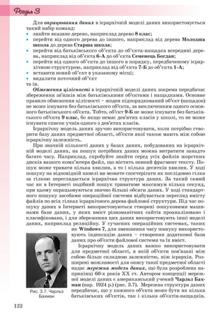 122
Для опрацювання даних в ієрархічній моделі даних використовується
такий набір команд:
 знайти вказане дерево, наприклад дерево 8 клас;
 перейти від одного дерева до іншого, наприклад від дерева Молодша
школа до дерева Старша школа;
 перейти від батьківського об’єкта до об’єкта-нащадка всередині дере-
ва, наприклад від об’єкта 6-А до об’єкта Семенець Богдан;
 перейти від одного об’єкта до іншого в порядку, передбаченому ієрар-
хічною структурою, наприклад від об’єкта 7-Б до об’єкта 1-А;
 вставити новий об’єкт в указаному місці;
 видалити поточний об’єкт
та ін.
Обмеження цілісності в ієрархічній моделі даних зокрема передбачає
збереження зв’язків між батьківськими об’єктами і нащадками. Основне
правило обмеження цілісності – жоден підпорядкований об’єкт (нащадок)
не може існувати без батьківського об’єкта, за виключенням одного основ-
ного батьківського об’єкта. Тобто, об’єкт 9-Б не може існувати без батьків-
ського об’єкта 9 клас, бо якщо немає дев’ятих класів у школі, то не може
існувати список учнів одного з дев’ятих класів.
Ієрархічну модель даних зручно використовувати, коли потрібно ство-
рити базу даних предметної області, об’єкти якої також мають між собою
ієрархічну залежність.
При значній кількості даних у базах даних, побудованих на ієрархіч-
ній моделі даних, на пошук потрібних даних можна витратити занадто
багато часу. Наприклад, спробуйте знайти серед усіх файлів жорстких
дисків вашого комп’ютера файл, що містить певний фрагмент тексту. По-
шук може тривати кілька хвилин, а то і кілька десятків хвилин. У ході
пошуку на відповідній панелі ви можете спостерігати як послідовно гілка
за гілкою переглядається ієрархічна структура даних. За такий самий
час як в Інтернеті подібний пошук триватиме максимум кілька секунд,
при цьому опрацьовуються значно більші обсяги даних. У ході стандарт-
ного пошуку засобами операційної системи відбувається перегляд вмісту
файлів по всіх гілках ієрархічного дерева файлової структури. Під час по-
шуку даних в Інтернеті використовуються створені пошуковими маши-
нами бази даних, у яких вміст різноманітних сайтів проаналізовано і
класифіковано, і для збереження цих даних використовують інші моделі
даних, наприклад реляційну. У сучасних операційних системах, таких
як Windows 7, для зменшення часу пошуку використо-
вують індексацію даних – створення додаткової бази
даних про об’єкти файлової системи та їх вміст.
Ієрархічну модель даних важко використовувати
для предметної області, в якій об’єкти пов’язані між
собою більш складною залежністю, ніж ієрархія. Роз-
ширені можливості для опису такої предметної області
надає мережна модель даних, що була розроблена на-
прикінці 60-х років ХХ ст. Автором концепції мереж-
ної моделі даних є американський учений Чарльз Бах-
ман (нар. 1924 р.) (рис. 3.7). Мережна структура даних
передбачає, що у кожного об’єкта може бути як кілька
батьківських об’єктів, так і кілька об’єктів-нащадків.
Рис. 3.7. Чарльз
Бахман
Ryvkind_159_10_Inform_akdm_11ukr_v.indd 122Ryvkind_159_10_Inform_akdm_11ukr_v.indd 122 21.07.2011 17:44:3421.07.2011 17:44:34
 