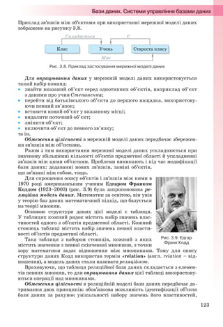 123
Приклад зв’язків між об’єктами при використанні мережної моделі даних
зображено на рисунку 3.8.
Рис. 3.8. Приклад застосування мережної моделі даних
Для опрацювання даних у мережній моделі даних використовується
такий набір команд:
 знайти вказаний об’єкт серед однотипних об’єктів, наприклад об’єкт
з даними про учня Степаненка;
 перейти від батьківського об’єкта до першого нащадка, використову-
ючи певний зв’язок;
 вставити новий об’єкт у вказаному місці;
 видалити поточний об’єкт;
 змінити об’єкт;
 включити об’єкт до певного зв’язку;
та ін.
Обмеження цілісності в мережній моделі даних передбачає збережен-
ня зв’язків між об’єктами.
Разом з тим використання мережної моделі даних ускладнюється при
значному збільшенні кількості об’єктів предметної області й ускладненні
зв’язків між цими об’єктами. Проблеми виникають і під час модифікації
бази даних: додаванні нових зв’язків, заміні об’єктів,
що зв’язані між собою, тощо.
Для спрощення опису об’єктів і зв’язків між ними в
1970 році американським ученим Едгаром Франком
Коддом (1923–2003) (рис. 3.9) була запропонована ре-
ляційна модель даних. Математик за освітою, він увів
у теорію баз даних математичний підхід, що базується
на теорії множин.
Основою структури даних цієї моделі є таблиця.
У таблицях кожний рядок містить набір значень влас-
тивостей одного з об’єктів предметної області. Кожний
стовпець таблиці містить набір значень певної власти-
вості об’єктів предметної області.
Така таблиця з набором стовпців, кожний з яких
містить значення з певної скінченної множини, з точки
зору математики задає відношення між множинами. Тому для опису
структури даних Кодд використав термін «relation» (англ. relation – від-
ношення), а модель даних стали називати реляційною.
Враховуючи, що таблиця реляційної бази даних складається з елемен-
тів певних множин, то для опрацювання даних цієї таблиці використову-
ються операції над множинами.
Обмеження цілісності в реляційній моделі бази даних передбачає до-
тримання двох принципів: обов’язкова можливість ідентифікації об’єкта
бази даних за рахунок унікальності набору значень його властивостей,
Рис. 3.9. Едгар
Франк Кодд
Ryvkind_159_10_Inform_akdm_11ukr_v.indd 123Ryvkind_159_10_Inform_akdm_11ukr_v.indd 123 21.07.2011 17:44:3421.07.2011 17:44:34
 