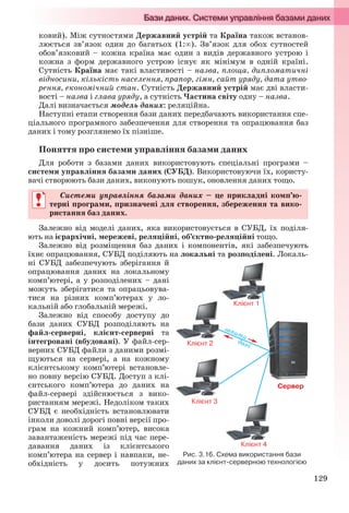 129
ковий). Між сутностями Державний устрій та Країна також встанов-
люється зв’язок один до багатьох (1:). Зв’язок для обох сутностей
обов’язковий – кожна країна має один з видів державного устрою і
кожна з форм державного устрою існує як мінімум в одній країні.
Сутність Країна має такі властивості – назва, площа, дипломатичні
відносини, кількість населення, прапор, гімн, сайт уряду, дата утво-
рення, економічний стан. Сутність Державний устрій має дві власти-
вості – назва і глава уряду, а сутність Частина світу одну – назва.
Далі визначається модель даних: реляційна.
Наступні етапи створення бази даних передбачають використання спе-
ціального програмного забезпечення для створення та опрацювання баз
даних і тому розглянемо їх пізніше.
Поняття про системи управління базами даних
Для роботи з базами даних використовують спеціальні програми –
системи управління базами даних (СУБД). Використовуючи їх, користу-
вачі створюють бази даних, виконують пошук, оновлення даних тощо.
Системи управління базами даних – це прикладні комп’ю-
терні програми, призначені для створення, збереження та вико-
ристання баз даних.
Залежно від моделі даних, яка використовується в СУБД, їх поділя-
ють на ієрархічні, мережеві, реляційні, об’єктно-реляційні тощо.
Залежно від розміщення баз даних і компонентів, які забезпечують
їхнє опрацювання, СУБД поділяють на локальні та розподілені. Локаль-
ні СУБД забезпечують зберігання й
опрацювання даних на локальному
комп’ютері, а у розподілених – дані
можуть зберігатися та опрацьовува-
тися на різних комп’ютерах у ло-
кальній або глобальній мережі.
Залежно від способу доступу до
бази даних СУБД розподіляють на
файл-серверні, клієнт-серверні та
інтегровані (вбудовані). У файл-сер-
верних СУБД файли з даними розмі-
щуються на сервері, а на кожному
клієнтському комп’ютері встановле-
но повну версію СУБД. Доступ з клі-
єнтського комп’ютера до даних на
файл-сервері здійснюється з вико-
ристанням мережі. Недоліком таких
СУБД є необхідність встановлювати
інколи доволі дорогі повні версії про-
грам на кожний комп’ютер, висока
завантаженість мережі під час пере-
давання даних із клієнтського
комп’ютера на сервер і навпаки, не-
обхідність у досить потужних
Системи управління базами даних – це прикладні комп’ю-
терні програми, призначені для створення, збереження та вико-
ристання баз даних.
Рис. 3.16. Схема використання бази
даних за клієнт-серверною технологією
Ryvkind_159_10_Inform_akdm_11ukr_v.indd 129Ryvkind_159_10_Inform_akdm_11ukr_v.indd 129 21.07.2011 17:44:3521.07.2011 17:44:35
 