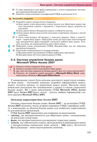 131
8*. У чому відмінність між файл-серверними і клієнт-серверними система-
ми управління базами даних?
9. Опишіть схему основних класифікацій СУБД за рисунком 3.17.
1. Розробіть перші чотири етапи створення:
а) бази даних учнів випускних класів школи для зберігання даних про
їхні підсумкові оцінки з предметів і подальшого друку додатків до
атестатів;
б) бази даних обліку обладнання одного з кабінетів школи;
в) бази даних обліку результатів шкільних спортивних змагань з легкої
атлетики.
2*. Є шість комп’ютерів, об’єднаних у локальну мережу. Один з комп’ю-
терів – сервер бази даних. Побудуйте схему зв’язків між комп’ютерами
при використанні файл-серверної технології роботи бази даних. Ука-
жіть на схемі, де опрацьовуються дані з бази даних.
3*. Побудуйте схему розподіленої СУБД. Використайте під час побудови
матеріали Інтернету.
4. Підготуйте повідомлення за такими темами:
а) Використання інтегрованих СУБД в мобільних пристроях.
б) Використання об’єктно-орієнтованих СУБД.
3.4. Система управління базами даних
Microsoft Office Access 2007
1. Опишіть етапи створення бази даних.
2. Опишіть основні поняття реляційної бази даних.
3. Що таке система управління базами даних? Для чого вона призначена?
4. Поясніть, як створити новий документ у Microsoft Office Word; нову
електронну таблицю в Microsoft Office Excel.
У попередньому пункті були детально розглянуті перші етапи створен-
ня бази даних – постановка завдання, розробка інформаційної моделі,
моделі «сутність–зв’язок» та визначення моделі даних. Наступні етапи
неможливо розглядати без ознайомлення з однією із систем управління
базами даних. Ми з вами вивчатимемо СУБД Microsoft Office Access
2007 (далі Access 2007 (англ. Access – доступ, вибірка інформації)) з па-
кета програм Microsoft Office 2007.
Загальна характеристика Access 2007
Система управління базами даних Access 2007 – це реляційна СУБД.
Access 2007 належить також до файл-серверних СУБД і передбачає робо-
ту з невеликими за обсягом базами даних для особистого користування
та для невеликих організацій.
СУБД Access 2007 призначена для створення та редагування:
 таблиць, що використовуються для зберігання даних і встановлення
зв’язків між сутностями;
 форм, які використовуються для введення і перегляду даних;
 запитів, які забезпечують пошук, фільтрування й опрацювання даних
з використанням спеціальної мови запитів – SQL (англ. Structured
Query Language – мова структурованих запитів);
1. Опишіть етапи створення бази даних.
2. Опишіть основні поняття реляційної бази даних.
3. Що таке система управління базами даних? Для чого вона призначена?
4. Поясніть, як створити новий документ у Microsoft Office Word; нову
електронну таблицю в Microsoft Office Excel.
Ryvkind_159_10_Inform_akdm_11ukr_v.indd 131Ryvkind_159_10_Inform_akdm_11ukr_v.indd 131 21.07.2011 17:44:3521.07.2011 17:44:35
 