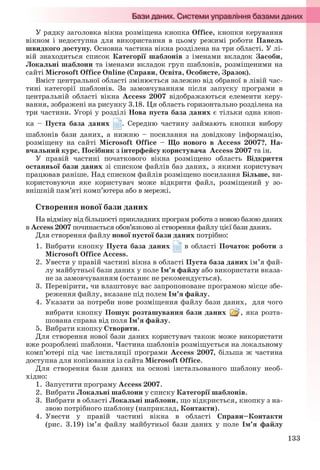 133
У рядку заголовка вікна розміщена кнопка Office, кнопки керування
вікном і недоступна для використання в цьому режимі роботи Панель
швидкого доступу. Основна частина вікна розділена на три області. У лі-
вій знаходиться список Категорії шаблонів з іменами вкладок Засоби,
Локальні шаблони та іменами вкладок груп шаблонів, розміщеними на
сайті Microsoft Office Online (Справи, Освіта, Особисте, Зразок).
Вміст центральної області змінюється залежно від обраної в лівій час-
тині категорії шаблонів. За замовчуванням після запуску програми в
центральній області вікна Access 2007 відображаються елементи керу-
вання, зображені на рисунку 3.18. Ця область горизонтально розділена на
три частини. Угорі у розділі Нова пуста база даних є тільки одна кноп-
ка – Пуста база даних . Середню частину займають кнопки вибору
шаблонів бази даних, а нижню – посилання на довідкову інформацію,
розміщену на сайті Microsoft Office – Що нового в Access 2007?, На-
вчальний курс, Посібник з інтерфейсу користувача Access 2007 та ін.
У правій частині початкового вікна розміщено область Відкриття
останньої бази даних зі списком файлів баз даних, з якими користувач
працював раніше. Над списком файлів розміщено посилання Більше, ви-
користовуючи яке користувач може відкрити файл, розміщений у зо-
внішній пам’яті комп’ютера або в мережі.
Створення нової бази даних
На відміну від більшості прикладних програм робота з новою базою даних
в Access 2007 починається обов’язково зі створення файлу цієї бази даних.
Для створення файлу нової пустої бази даних потрібно:
1. Вибрати кнопку Пуста база даних в області Початок роботи з
Microsoft Office Access.
2. Увести у правій частині вікна в області Пуста база даних ім’я фай-
лу майбутньої бази даних у поле Ім’я файлу або використати вказа-
не за замовчуванням (останнє не рекомендується).
3. Перевірити, чи влаштовує вас запропоноване програмою місце збе-
реження файлу, вказане під полем Ім’я файлу.
4. Указати за потреби нове розміщення файлу бази даних, для чого
вибрати кнопку Пошук розташування бази даних , яка розта-
шована справа від поля Ім’я файлу.
5. Вибрати кнопку Створити.
Для створення нової бази даних користувач також може використати
вже розроблені шаблони. Частина шаблонів розміщується на локальному
комп’ютері під час інсталяції програми Access 2007, більша ж частина
доступна для копіювання із сайта Microsoft Office.
Для створення бази даних на основі інстальованого шаблону необ-
хідно:
1. Запустити програму Access 2007.
2. Вибрати Локальні шаблони у списку Категорії шаблонів.
3. Вибрати в області Локальні шаблони, що відкриється, кнопку з на-
звою потрібного шаблону (наприклад, Контакти).
4. Увести у правій частині вікна в області Справи–Контакти
(рис. 3.19) ім’я файлу майбутньої бази даних у поле Ім’я файлу
Ryvkind_159_10_Inform_akdm_11ukr_v.indd 133Ryvkind_159_10_Inform_akdm_11ukr_v.indd 133 21.07.2011 17:44:3521.07.2011 17:44:35
 