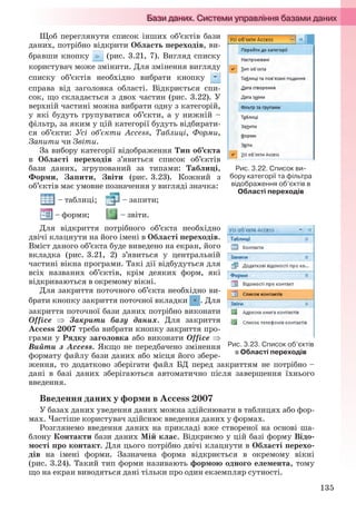 135
Щоб переглянути список інших об’єктів бази
даних, потрібно відкрити Область переходів, ви-
бравши кнопку (рис. 3.21, 7). Вигляд списку
користувач може змінити. Для змінення вигляду
списку об’єктів необхідно вибрати кнопку
справа від заголовка області. Відкриється спи-
сок, що складається з двох частин (рис. 3.22). У
верхній частині можна вибрати одну з категорій,
у які будуть групуватися об’єкти, а у нижній –
фільтр, за яким у цій категорії будуть відбирати-
ся об’єкти: Усі об’єкти Access, Таблиці, Форми,
Запити чи Звіти.
За вибору категорії відображення Тип об’єкта
в Області переходів з’явиться список об’єктів
бази даних, згрупований за типами: Таблиці,
Форми, Запити, Звіти (рис. 3.23). Кожний з
об’єктів має умовне позначення у вигляді значка:
– таблиці; – запити;
– форми; – звіти.
Для відкриття потрібного об’єкта необхідно
двічі клацнути на його імені в Області переходів.
Вміст даного об’єкта буде виведено на екран, його
вкладка (рис. 3.21, 2) з’явиться у центральній
частині вікна програми. Такі дії відбудуться для
всіх названих об’єктів, крім деяких форм, які
відкриваються в окремому вікні.
Для закриття поточного об’єкта необхідно ви-
брати кнопку закриття поточної вкладки . Для
закриття поточної бази даних потрібно виконати
Office  Закрити базу даних. Для закриття
Access 2007 треба вибрати кнопку закриття про-
грами у Рядку заголовка або виконати Office 
Вийти з Access. Якщо не передбачено змінення
формату файлу бази даних або місця його збере-
ження, то додатково зберігати файл БД перед закриттям не потрібно –
дані в базі даних зберігаються автоматично після завершення їхнього
введення.
Введення даних у форми в Access 2007
У базах даних уведення даних можна здійснювати в таблицях або фор-
мах. Частіше користувач здійснює введення даних у формах.
Розглянемо введення даних на прикладі вже створеної на основі ша-
блону Контакти бази даних Мій клас. Відкриємо у цій базі форму Відо-
мості про контакт. Для цього потрібно двічі клацнути в Області перехо-
дів на імені форми. Зазначена форма відкриється в окремому вікні
(рис. 3.24). Такий тип форми називають формою одного елемента, тому
що на екран виводяться дані тільки про один екземпляр сутності.
Рис. 3.22. Список ви-
бору категорії та фільтра
відображення об’єктів в
Області переходів
Рис. 3.23. Список об’єктів
в Області переходів
Ryvkind_159_10_Inform_akdm_11ukr_v.indd 135Ryvkind_159_10_Inform_akdm_11ukr_v.indd 135 21.07.2011 17:44:3521.07.2011 17:44:35
 