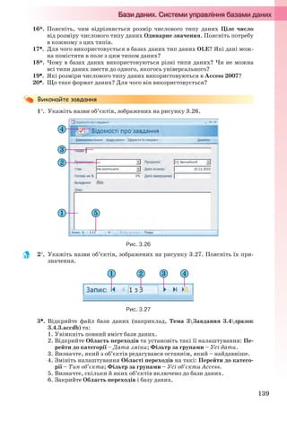 139
16*. Поясніть, чим відрізняється розмір числового типу даних Ціле число
від розміру числового типу даних Одинарне значення. Поясніть потребу
в кожному з цих типів.
17. Для чого використовується в базах даних тип даних OLE? Які дані мож-
на помістити в поле з цим типом даних?
18*. Чому в базах даних використовуються різні типи даних? Чи не можна
всі типи даних звести до одного, якогось універсального?
19. Які розміри числового типу даних використовуються в Access 2007?
20. Що таке формат даних? Для чого він використовується?
1. Укажіть назви об’єктів, зображених на рисунку 3.26.
Рис. 3.26
2. Укажіть назви об’єктів, зображених на рисунку 3.27. Поясніть їх при-
значення.
Рис. 3.27
3. Відкрийте файл бази даних (наприклад, Тема 3Завдання 3.4зразок
3.4.3.accdb) та:
1. Увімкніть повний вміст бази даних.
2. Відкрийте Область переходів та установіть такі її налаштування: Пе-
рейти до категорії – Дата зміни; Фільтр за групами – Усі дати.
3. Визначте, який з об’єктів редагувався останнім, який – найдавніше.
4. Змініть налаштування Області переходів на такі: Перейти до катего-
рії – Тип об’єкта; Фільтр за групами – Усі об’єкти Access.
5. Визначте, скільки й яких об’єктів включено до бази даних.
6. Закрийте Область переходів і базу даних.
Ryvkind_159_10_Inform_akdm_11ukr_v.indd 139Ryvkind_159_10_Inform_akdm_11ukr_v.indd 139 21.07.2011 17:44:3621.07.2011 17:44:36
 