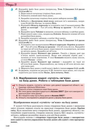 140
4. Відкрийте файл бази даних (наприклад, Тема 3Завдання 3.4зразок
3.4.4.accdb) та:
1. Перегляньте початкову сторінку бази даних.
2. Увімкніть повний вміст бази даних.
3. Закрийте початкову сторінку бази даних вибором кнопки .
4. Виберіть у Діалоговому вікні входу довільне ім’я замовника, напри-
клад Sergienko Mariya, та кнопку Вхід.
5. Відкрийте Область переходів та установіть такі її налаштування: Пе-
рейти до категорії – Тип об’єкта; Фільтр за групами – Усі об’єкти
Access.
6. Відкрийте групу Таблиці та визначте, скільки таблиць є в цій базі даних.
7. Перегляньте одну з них, наприклад Клієнти. Визначте основні об’єкти
реляційної бази даних.
8. Закрийте відкриту таблицю, а потім і базу даних.
5. Відкрийте файл бази даних (наприклад, Тема 3Завдання 3.4зразок
3.4.5.accdb) та:
1. Установіть такі налаштування Області переходів: Перейти до катего-
рії – Тип об’єкта; Фільтр за групами – Усі об’єкти Access. Відкрийте
по черзі всі об’єкти бази даних, перегляньте їх та впевніться, що вони
не містять даних. Закрийте всі об’єкти.
2. Відкрийте форму Відомості про контакт. Уведіть у форму дані про
п’ятьох ваших однокласників. Якщо вам невідомі окремі дані –
залиште ці поля порожніми. У полі Компанія вкажіть назву школи,
а в полі Посада – учень.
3. Закрийте форму Відомості про контакт і відкрийте по черзі всі
об’єкти бази даних. Переконайтеся, що тепер ці об’єкти містять вве-
дені вами дані.
4. Збережіть базу даних у своїй папці у файлі з іменем вправа 3.4.5. accdb.
6. За формою, поданою на рисунку 3.26, визначте типи даних, які слід ви-
користати для таких полів: Назва, Дата початку, Опис.
3.5. Відображення моделі «сутність–зв’язок»
на базу даних. Робота з таблицями бази даних
1. Опишіть модель «сутність–зв’язок» для деякої предметної області, на-
приклад «Шкільна бібліотека».
2. Поясніть етапи створення нової бази даних.
3. Які типи даних використовуються в Access 2007? Для чого використо-
вуються різні типи даних?
4. Як створити нову пусту базу даних в Access 2007?
5. Опишіть послідовність уведення даних у форму бази даних.
Відображення моделі «сутність–зв’язок» на базу даних
У пункті 3.3 було розглянуто етапи створення бази даних і визначено
зміст кількох перших етапів на прикладі створення бази даних Країни
світу. Було визначено мету створення бази даних, предметну область і по-
тенційних користувачів, створено описову модель БД і модель «сутність–
зв’язок», вибрано реляційну модель для цієї бази даних.
Наступним етапом є створення структури бази даних з використан-
ням однієї із систем управління базами даних або однієї з мов програму-
вання.
1. Опишіть модель «сутність–зв’язок» для деякої предметної області, на-
приклад «Шкільна бібліотека».
2. Поясніть етапи створення нової бази даних.
3. Які типи даних використовуються в Access 2007? Для чого використо-
вуються різні типи даних?
4. Як створити нову пусту базу даних в Access 2007?
5. Опишіть послідовність уведення даних у форму бази даних.
Ryvkind_159_10_Inform_akdm_11ukr_v.indd 140Ryvkind_159_10_Inform_akdm_11ukr_v.indd 140 21.07.2011 17:44:3621.07.2011 17:44:36
 