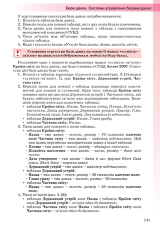 141
У ході створення структури бази даних потрібно визначити:
1. Кількість таблиць бази даних.
2. Перелік полів для кожної таблиці, які з цих полів будуть ключовими.
3. Типи даних для кожного поля кожної з таблиць з урахуванням
можливостей конкретної СУБД.
4. Типи зв’язків між об’єктами таблиць, якщо використовується
кілька таблиць.
5. Види і кількість інших об’єктів бази даних: форм, запитів, звітів.
Створення структури бази даних на основі її моделі «сутність–
зв’язок» називається відображенням моделі на базу даних.
Розглянемо один з варіантів відображення моделі «сутність–зв’язок»
Країни світу на базу даних, що буде створена в СУБД Access 2007. Струк-
тура цієї бази даних буде такою:
1. Кількість таблиць відповідає кількості сутностей (рис. 3.15) моделі
«сутність–зв’язок». Їх три: Країни світу, Державний устрій, Час-
тина світу.
2. Перелік полів для кожної з таблиць відповідає переліку власти-
востей для кожної із сутностей. Крім того, таблиця Країни світу
повинна мати ще два поля Державний устрій і Частина світу, які
будуть забезпечувати зв’язок між відповідними таблицями. Наве-
демо перелік полів для зазначених таблиць:
 таблиця Країни світу: Назва, Частина світу, Площа, Кількість
населення, Дата утворення, Державний устрій, Прапор, Гімн,
Економічний стан, Сайт уряду, Дипломатичні відносини;
 таблиця Державний устрій: Назва, Глава уряду;
 таблиця Частина світу: Назва.
3. Типи даних для кожного з полів таблиць:
 таблиця Країни світу:
Назва – тип даних – текст, розмір – 70 символів; ключове
поле Частина світу – тип даних – майстер підстановок. Цей
тип даних передбачає використання даних з іншої таблиці;
Площа – тип даних – число, розмір – одинарне значення;
Кількість населення – тип даних – число, розмір – довге ціле
число;
Дата утворення – тип даних – дата й час, формат Short Data
(англ. Short Data – коротка дата);
Державний устрій – тип даних – майстер підстановок;
 таблиця Державний устрій:
Назва – тип даних – текст, розмір – 50 символів; ключове поле;
Глава уряду – тип даних – текст, розмір – 30 символів;
 таблиця Частина світу:
Назва – тип даних – текст, розмір – 50 символів; ключове
поле.
4. Типи зв’язків (рис. 3.28):
 таблиця Державний устрій поле Назва і таблиця Країни світу
поле Державний устрій – зв’язок один до багатьох;
 таблиця Частина світу поле Назва і таблиця Країни світу поле
Частина світу – зв’язок один до багатьох.
Створення структури бази даних на основі її моделі «сутність–
зв’язок» називається відображенням моделі на базу даних.
Ryvkind_159_10_Inform_akdm_11ukr_v.indd 141Ryvkind_159_10_Inform_akdm_11ukr_v.indd 141 21.07.2011 17:44:3621.07.2011 17:44:36
 