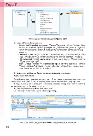 142
Рис. 3.28. Зв’язки в базі даних Країни світу
5. Інші об’єкти бази даних:
 форма Країни світу з полями: Назва, Частина світу, Площа, Кіль-
кість населення, Дата утворення, Державний устрій, Прапор,
Гімн, Економічний стан, Сайт уряду, Дипломатичні відносини;
 запити:
Площа країн світу з полями: Назва країни, Частина світу, Пло-
ща (з підрахунком загальної площі по певній частині світу);
Державний устрій країн світу з даними з полів: Назва країни,
Державний устрій;
 звіт Площа і кількість населення країн світу з даними з полів:
Назва країни,Частина світу, Площа, Кількість населення з
групуванням по Частині світу.
Створення таблиць бази даних з використанням
Подання таблиці
Перейдемо до створення бази даних. Для цього створимо нову порож-
ню базу даних (рис. 3.29), як це було описано в попередньому пункті.
У подальшому можливі два основних способи створення полів таблиці
та визначення типів даних у них:
1) з використанням Подання таблиці;
2) з використанням подання Конструктор.
Рис. 3.29. Вікно СУБД Access 2007 з відкритою новою таблицею
Ryvkind_159_10_Inform_akdm_11ukr_v.indd 142Ryvkind_159_10_Inform_akdm_11ukr_v.indd 142 21.07.2011 17:44:3621.07.2011 17:44:36
 