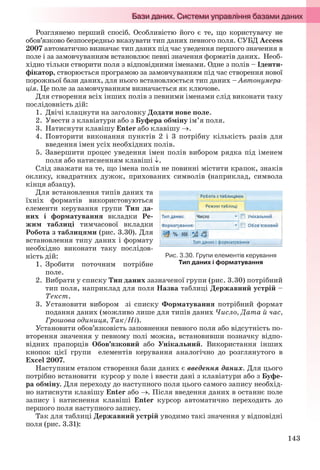 143
Розглянемо перший спосіб. Особливістю його є те, що користувачу не
обов’язково безпосередньо вказувати тип даних певного поля. СУБД Access
2007 автоматично визначає тип даних під час уведення першого значення в
поле і за замовчуванням встановлює певні значення форматів даних. Необ-
хідно тільки створити поля з відповідними іменами. Одне з полів – Іденти-
фікатор, створюється програмою за замовчуванням під час створення нової
порожньої бази даних, для нього встановлюється тип даних – Автонумера-
ція. Це поле за замовчуванням визначається як ключове.
Для створення всіх інших полів з певними іменами слід виконати таку
послідовність дій:
1. Двічі клацнути на заголовку Додати нове поле.
2. Увести з клавіатури або з Буфера обміну ім’я поля.
3. Натиснути клавішу Enter або клавішу .
4. Повторити виконання пунктів 2 і 3 потрібну кількість разів для
введення імен усіх необхідних полів.
5. Завершити процес уведення імен полів вибором рядка під іменем
поля або натисненням клавіші .
Слід зважати на те, що імена полів не повинні містити крапок, знаків
оклику, квадратних дужок, прихованих символів (наприклад, символа
кінця абзацу).
Для встановлення типів даних та
їхніх форматів використовуються
елементи керування групи Тип да-
них і форматування вкладки Ре-
жим таблиці тимчасової вкладки
Робота з таблицями (рис. 3.30). Для
встановлення типу даних і формату
необхідно виконати таку послідов-
ність дій:
1. Зробити поточним потрібне
поле.
2. Вибрати у списку Тип даних зазначеної групи (рис. 3.30) потрібний
тип поля, наприклад для поля Назва таблиці Державний устрій –
Текст.
3. Установити вибором зі списку Форматування потрібний формат
подання даних (можливо лише для типів даних Число, Дата й час,
Грошова одиниця, Так/Ні).
Установити обов’язковість заповнення певного поля або відсутність по-
вторення значення у певному полі можна, встановивши позначку відпо-
відних прапорців Обов’язковий або Унікальний. Використання інших
кнопок цієї групи елементів керування аналогічно до розглянутого в
Excel 2007.
Наступним етапом створення бази даних є введення даних. Для цього
потрібно встановити курсор у поле і ввести дані з клавіатури або з Буфе-
ра обміну. Для переходу до наступного поля цього самого запису необхід-
но натиснути клавішу Enter або . Після введення даних в останнє поле
запису і натиснення клавіші Enter курсор автоматично переходить до
першого поля наступного запису.
Так для таблиці Державний устрій уводимо такі значення у відповідні
поля (рис. 3.31):
Рис. 3.30. Групи елементів керування
Тип даних і форматування
Ryvkind_159_10_Inform_akdm_11ukr_v.indd 143Ryvkind_159_10_Inform_akdm_11ukr_v.indd 143 21.07.2011 17:44:3721.07.2011 17:44:37
 