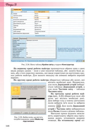 146
Рис. 3.34. Вікно таблиці Країни світу у поданні Конструктор
На першому кроці роботи майстра пропонується обрати один з двох
видів джерел даних – поле з уже існуючої таблиці, або запиту бази да-
них, або з того переліку значень, які введе користувач на наступних кро-
ках роботи майстра. Для нашого випадку ми повинні вибрати перший
варіант.
На другому кроці роботи майстра обирається таблиця або запит, які
містять необхідні дані. Наприклад,
для поля Державний устрій вибира-
ється таблиця Державний устрій, а
для поля Частини світу – таблиця
Частини світу.
На третьому кроці роботи май-
стра (рис. 3.35) обирається поле або
поля, які містять необхідні дані.
Для вибору слід у списку доступних
полів вибрати ім’я поля та вибрати
кнопку . Для полів Державний
устрій і Частина світу вибираються
поля Назва тільки з різних таблиць.
Наступні кроки надають можли-
вість користувачу обрати вид сорту-
вання даних, установити ширину
стовпця. На останньому кроці ко-
Рис. 3.35. Вибір полів, що містять
потрібні значення, у вікні Майстер
підстановок
Ryvkind_159_10_Inform_akdm_11ukr_v.indd 146Ryvkind_159_10_Inform_akdm_11ukr_v.indd 146 21.07.2011 17:44:3721.07.2011 17:44:37
 