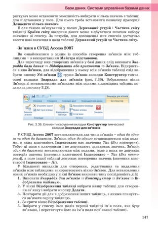 147
ристувач може встановити можливість вибирати кілька значень з таблиці
для підстановки у поле. Для цього треба встановити позначку прапорця
Дозволити кілька значень.
Після такого зв’язування у полях Державний устрій і Частина світу
таблиці Країни світу введення даних може відбуватися шляхом вибору
значення зі списку. За потреби, для доповнення цих списків достатньо
ввести нові значення в поля таблиці Державний устрій чи Частина світу.
Зв’язки в СУБД Access 2007
Ви ознайомилися з одним із способів створення зв’язків між таб-
лицями – з використанням Майстра підстановок.
Для перегляду вже створених зв’язків у базі даних слід виконати Зна-
ряддя бази даних  Відобразити або приховати  Зв’язки. Відкриєть-
ся вікно Зв’язки, для відображення у ньому всіх зв’язків таблиці слід ви-
брати кнопку Усі зв’язки групи Зв’язок вкладки Конструктор тимча-
сової вкладки Знаряддя для зв’язків (рис. 3.36). Зображення вікна
Зв’язок зі встановленими зв’язками між полями відповідних таблиць по-
дано на рисунку 3.28.
Рис. 3.36. Елементи керування вкладки Конструктор тимчасової
вкладки Знаряддя для зв’язків
У СУБД Access 2007 встановлюються два типи зв’язків – один до одно-
го та один до багатьох. Зв’язок один до одного встановлюється між поля-
ми, в яких властивість Індексовано має значення Так (Без повторень).
Тобто ці поля є ключовими і не допускають однакових значень. Зв’язок
один до багатьох встановлюється між полями, одне з яких не допускає
повторів значень (значення властивості Індексовано – Так (Без повто-
рень)), а поле іншої таблиці допускає повторення значень (значення влас-
тивості Індексовано – Ні).
У більшості випадків для створення, редагування та видалення
зв’язків між таблицями використовують вікно Зв’язок. Для встановлення
нових зв’язків необхідно у вікні Зв’язок виконати таку послідовність дій:
1. Виконати Знаряддя для зв’язків  Конструктор  Зв’язок  Ві-
добразити таблицю.
2. У вікні Відображення таблиці вибрати назву таблиці для створен-
ня зв’язку і вибрати кнопку Додати.
3. Повторити дії для відображення інших таблиць, з якими плануєть-
ся зв’язати першу таблицю.
4. Закрити вікно Відображення таблиці.
5. Вибрати у списку імен полів першої таблиці ім’я поля, яке буде
зв’язано, і перетягнути його на ім’я поля пов’язаної таблиці.
Ryvkind_159_10_Inform_akdm_11ukr_v.indd 147Ryvkind_159_10_Inform_akdm_11ukr_v.indd 147 21.07.2011 17:44:3821.07.2011 17:44:38
 