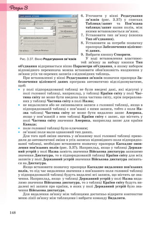 148
6. Уточнити у вікні Редагування
зв’язків (рис. 3.37) у списках
Таблиця/запит та Пов’язана
таблиця/запит назви полів, між
якими встановлюється зв’язок.
7. Установити тип зв’язку (кнопка
Тип об’єднання).
8. Установити за потреби позначку
прапорця Забезпечення ціліснос-
ті даних.
9. Вибрати кнопку Створити.
У ході встановлення властивос-
тей зв’язку за вибору кнопки Тип
об’єднання відкривається вікно Параметри об’єднання, в якому вибором
відповідного перемикача можна встановити обов’язковість входження у
зв’язок усіх чи окремих записів з відповідних таблиць.
При встановленні у вікні Редагування зв’язків позначки прапорця За-
безпечення цілісності даних програма автоматично відслідковуватиме,
щоб:
 у полі підпорядкованої таблиці не були введені дані, які відсутні у
полі головної таблиці, наприклад, у таблиці Країни світу у полі Час-
тина світу не може бути введена інша частина світу, крім перерахова-
них у таблиці Частина світу в полі Назва;
 не видалялися або не змінювалися записи з головної таблиці, якщо в
підпорядкованій таблиці є пов’язані з ними записи, тобто з поля На-
зва таблиці Частина світу не може бути видалено запис Америка,
якщо у пов’язаній з нею таблиці Країни світу є запис, що містить у
полі Частина світу значення Америка, наприклад запис для країни
Канада;
 поле головної таблиці було ключовим;
 зв’язані поля мали однаковий тип даних.
Для того щоб зміни значень у зв’язаному полі головної таблиці приво-
дили до автоматичної зміни в усіх записах відповідного поля підпорядко-
ваної таблиці, необхідно встановити позначку прапорця Каскадне онов-
лення пов’язаних полів (рис. 3.37). Наприклад, якщо у таблиці Держав-
ний устрій у полі Назва замість значення Військова диктатура запишемо
значення Диктатура, то в підпорядкованій таблиці Країни світу для всіх
записів у полі Державний устрій значення Військова диктатура змінить-
ся на Диктатура.
Якщо встановити позначку прапорця Каскадне видалення пов’язаних
полів, то під час видалення значення з пов’язаного поля головної таблиці
у підпорядкованій таблиці будуть видалені всі записи, що містять це зна-
чення. Наприклад, якщо у таблиці Державний устрій у полі Назва вида-
лимо значення Військова диктатура, то з таблиці Країни світу будуть ви-
далені всі записи про країни, в яких у полі Державний устрій було зна-
чення Військова диктатура.
Для видалення зв’язку між таблицями достатньо відкрити контекстне
меню лінії зв’язку між таблицями і вибрати команду Видалити.
Рис. 3.37. Вікно Редагування зв’язків
Ryvkind_159_10_Inform_akdm_11ukr_v.indd 148Ryvkind_159_10_Inform_akdm_11ukr_v.indd 148 21.07.2011 17:44:3821.07.2011 17:44:38
 